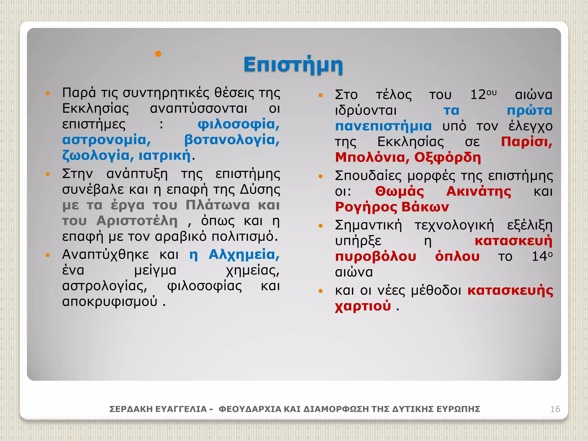 Επιστήμη

 Παρά τις συντηρητικές θέσεις της
Εκκλησίας αναπτύσσονται οι
επιστήμες : φιλοσοφία,
αστρονομία, βοτανολογία,
ζωολογία, ιατρική.
 Στην ανάπτυξη της επιστήμης
συνέβαλε και η επαφή της Δύσης
με τα έργα του Πλάτωνα και
του Αριστοτέλη , όπως και η
επαφή με τον αραβικό πολιτισμό.
 Αναπτύχθηκε και η Αλχημεία,
ένα μείγμα χημείας,
αστρολογίας, φιλοσοφίας και
αποκρυφισμού .
 Στο τέλος του 12ου αιώνα
ιδρύονται τα πρώτα
πανεπιστήμια υπό τον έλεγχο
της Εκκλησίας σε Παρίσι,
Μπολόνια, Οξφόρδη
 Σπουδαίες μορφές της επιστήμης
οι: Θωμάς Ακινάτης και
Ρογήρος Βάκων
 Σημαντική τεχνολογική εξέλιξη
υπήρξε η κατασκευή
πυροβόλου όπλου το 14ο
αιώνα
 και οι νέες μέθοδοι κατασκευής
χαρτιού .
ΣΕΡΔΑΚΗ ΕΥΑΓΓΕΛΙΑ - ΦΕΟΥΔΑΡΧΙΑ ΚΑΙ ΔΙΑΜΟΡΦΩΣΗ ΤΗΣ ΔΥΤΙΚΗΣ ΕΥΡΩΠΗΣ 16
 