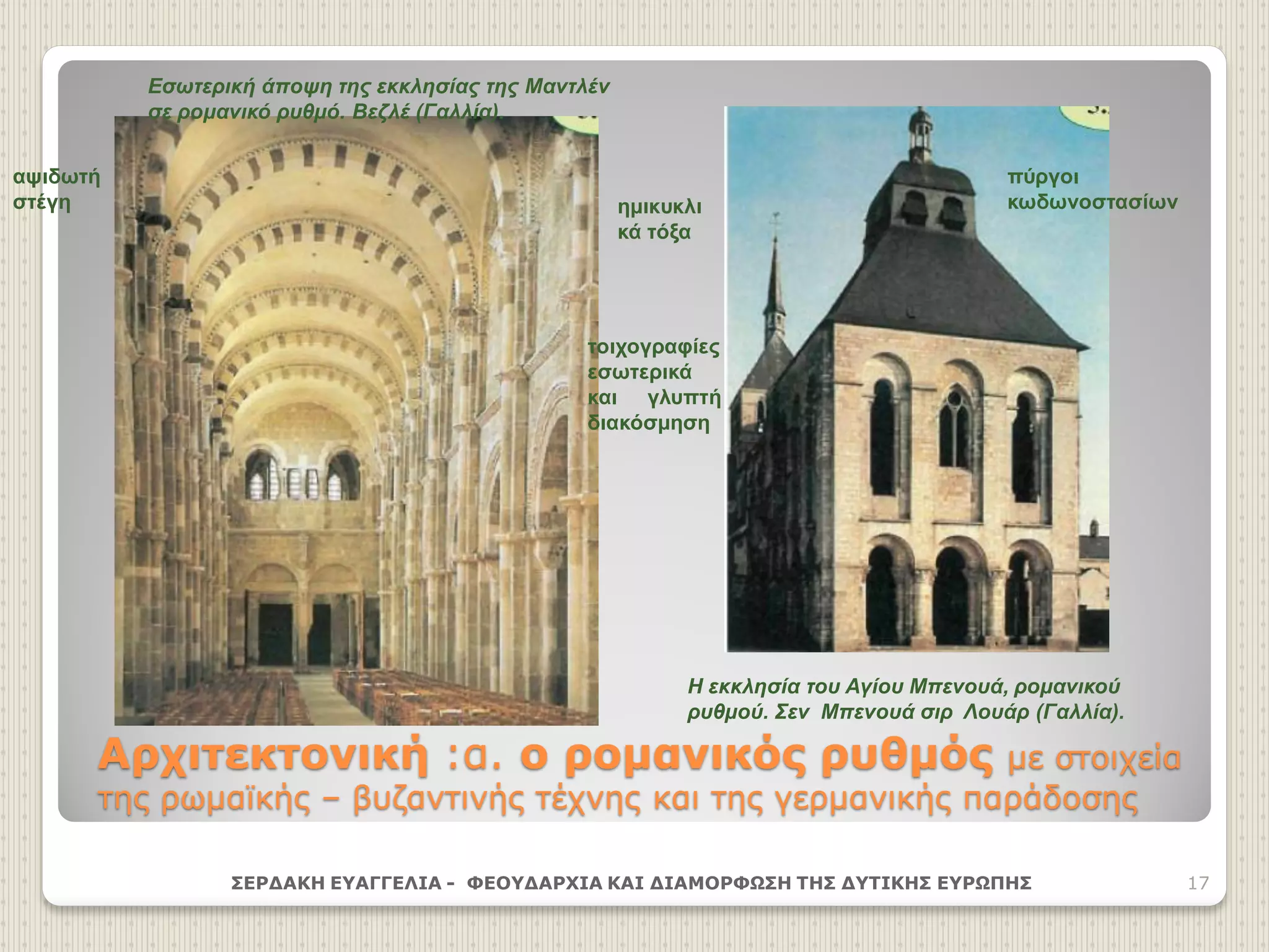 Αρχιτεκτονική :α. ο ρομανικός ρυθμός με στοιχεία
της ρωμαϊκής – βυζαντινής τέχνης και της γερμανικής παράδοσης
ΣΕΡΔΑΚΗ ΕΥΑΓΓΕΛΙΑ - ΦΕΟΥΔΑΡΧΙΑ ΚΑΙ ΔΙΑΜΟΡΦΩΣΗ ΤΗΣ ΔΥΤΙΚΗΣ ΕΥΡΩΠΗΣ 17
Η εκκλησία του Αγίου Μπενουά, ρομανικού
ρυθμού. Σεν Μπενουά σιρ Λουάρ (Γαλλία).
αψιδωτή
στέγη ημικυκλι
κά τόξα
πύργοι
κωδωνοστασίων
τοιχογραφίες
εσωτερικά
και γλυπτή
διακόσμηση
Εσωτερική άποψη της εκκλησίας της Μαντλέν
σε ρομανικό ρυθμό. Βεζλέ (Γαλλία).
 
