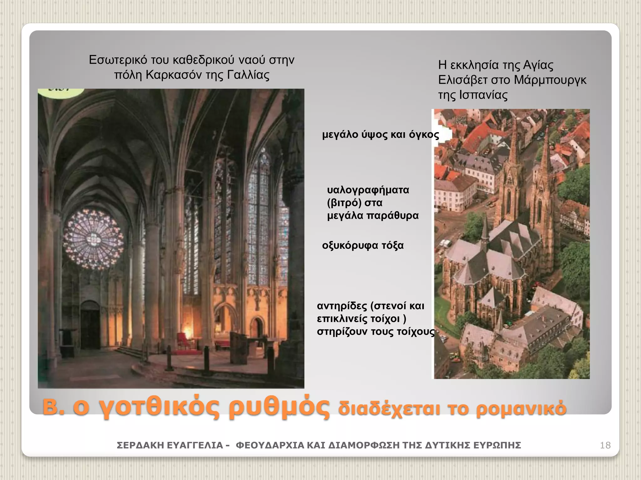 Β. ο γοτθικός ρυθμός διαδέχεται το ρομανικό
ΣΕΡΔΑΚΗ ΕΥΑΓΓΕΛΙΑ - ΦΕΟΥΔΑΡΧΙΑ ΚΑΙ ΔΙΑΜΟΡΦΩΣΗ ΤΗΣ ΔΥΤΙΚΗΣ ΕΥΡΩΠΗΣ 18
Εσωτερικό του καθεδρικού ναού στην
πόλη Καρκασόν της Γαλλίας
Η εκκλησία της Αγίας
Ελισάβετ στο Μάρμπουργκ
της Ισπανίας
μεγάλο ύψος και όγκος
οξυκόρυφα τόξα
αντηρίδες (στενοί και
επικλινείς τοίχοι )
στηρίζουν τους τοίχους
υαλογραφήματα
(βιτρό) στα
μεγάλα παράθυρα
 