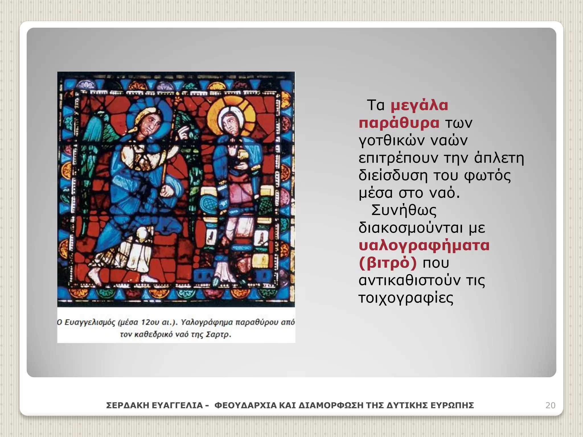 Τα μεγάλα
παράθυρα των
γοτθικών ναών
επιτρέπουν την άπλετη
διείσδυση του φωτός
μέσα στο ναό.
Συνήθως
διακοσμούνται με
υαλογραφήματα
(βιτρό) που
αντικαθιστούν τις
τοιχογραφίες
ΣΕΡΔΑΚΗ ΕΥΑΓΓΕΛΙΑ - ΦΕΟΥΔΑΡΧΙΑ ΚΑΙ ΔΙΑΜΟΡΦΩΣΗ ΤΗΣ ΔΥΤΙΚΗΣ ΕΥΡΩΠΗΣ 20
 