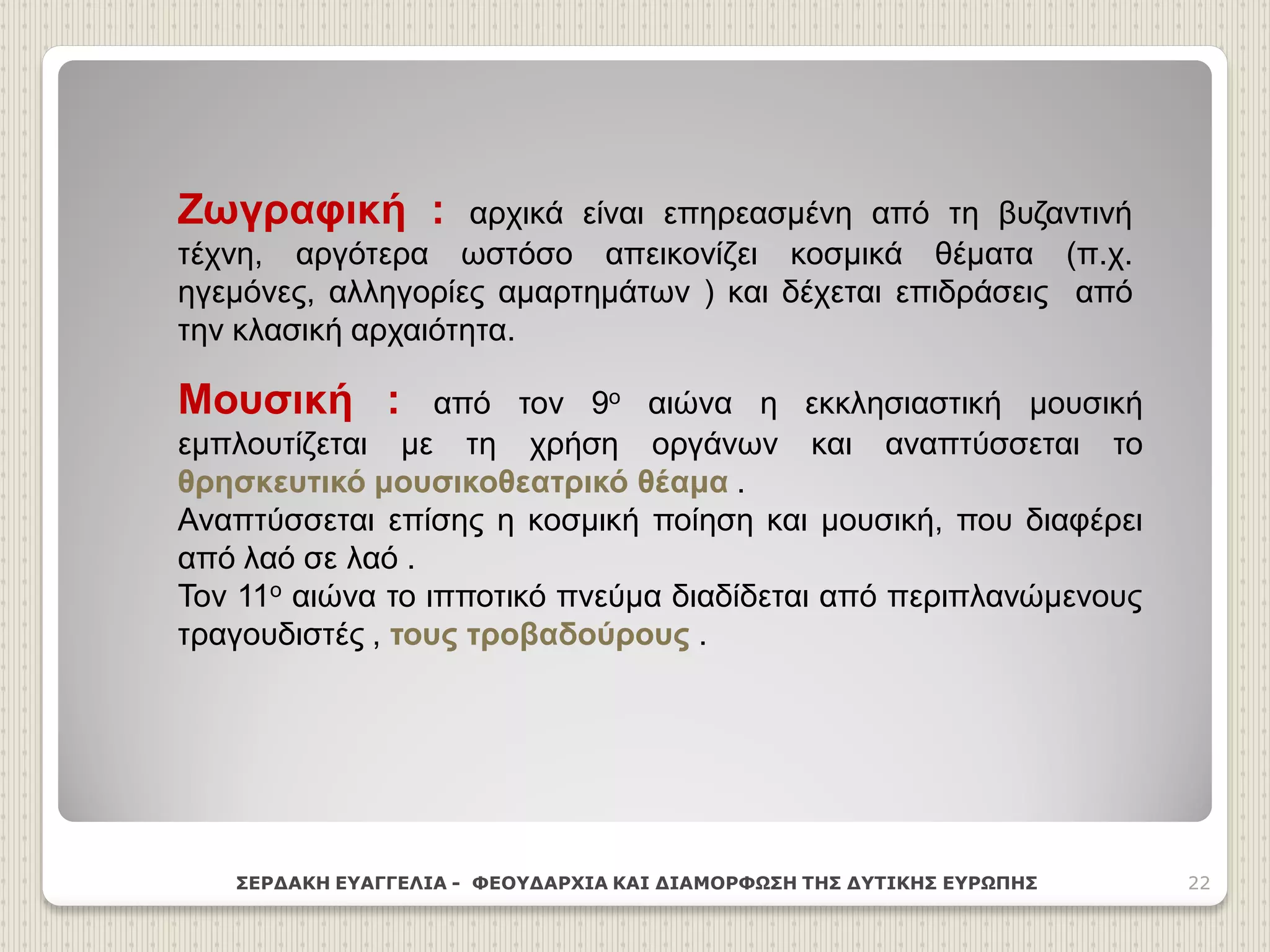 ΣΕΡΔΑΚΗ ΕΥΑΓΓΕΛΙΑ - ΦΕΟΥΔΑΡΧΙΑ ΚΑΙ ΔΙΑΜΟΡΦΩΣΗ ΤΗΣ ΔΥΤΙΚΗΣ ΕΥΡΩΠΗΣ 22
Ζωγραφική : αρχικά είναι επηρεασμένη από τη βυζαντινή
τέχνη, αργότερα ωστόσο απεικονίζει κοσμικά θέματα (π.χ.
ηγεμόνες, αλληγορίες αμαρτημάτων ) και δέχεται επιδράσεις από
την κλασική αρχαιότητα.
Μουσική : από τον 9ο αιώνα η εκκλησιαστική μουσική
εμπλουτίζεται με τη χρήση οργάνων και αναπτύσσεται το
θρησκευτικό μουσικοθεατρικό θέαμα .
Αναπτύσσεται επίσης η κοσμική ποίηση και μουσική, που διαφέρει
από λαό σε λαό .
Τον 11ο αιώνα το ιπποτικό πνεύμα διαδίδεται από περιπλανώμενους
τραγουδιστές , τους τροβαδούρους .
 