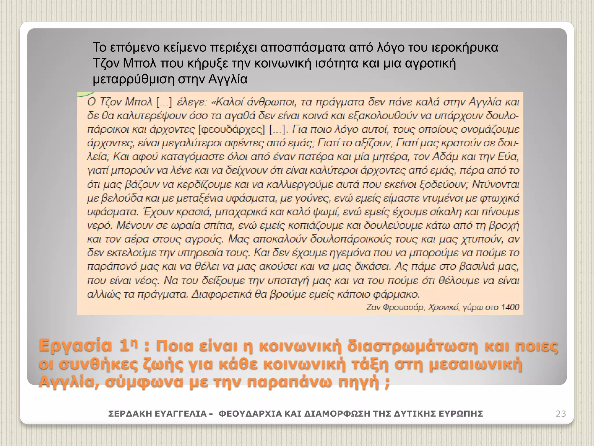 Εργασία 1η : Ποια είναι η κοινωνική διαστρωμάτωση και ποιες
οι συνθήκες ζωής για κάθε κοινωνική τάξη στη μεσαιωνική
Αγγλία, σύμφωνα με την παραπάνω πηγή ;
ΣΕΡΔΑΚΗ ΕΥΑΓΓΕΛΙΑ - ΦΕΟΥΔΑΡΧΙΑ ΚΑΙ ΔΙΑΜΟΡΦΩΣΗ ΤΗΣ ΔΥΤΙΚΗΣ ΕΥΡΩΠΗΣ 23
Το επόμενο κείμενο περιέχει αποσπάσματα από λόγο του ιεροκήρυκα
Τζον Μπολ που κήρυξε την κοινωνική ισότητα και μια αγροτική
μεταρρύθμιση στην Αγγλία
 