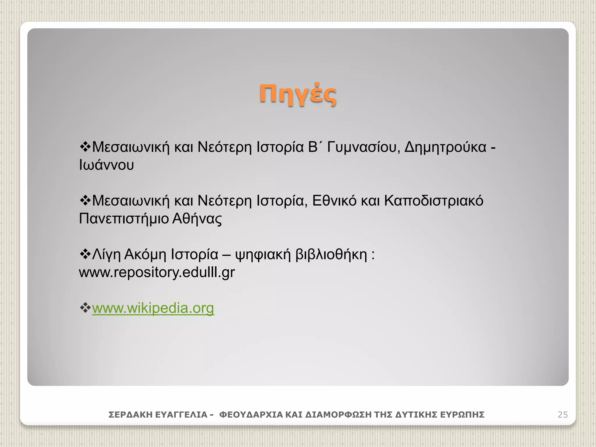 Πηγές
ΣΕΡΔΑΚΗ ΕΥΑΓΓΕΛΙΑ - ΦΕΟΥΔΑΡΧΙΑ ΚΑΙ ΔΙΑΜΟΡΦΩΣΗ ΤΗΣ ΔΥΤΙΚΗΣ ΕΥΡΩΠΗΣ 25
Μεσαιωνική και Νεότερη Ιστορία Β΄ Γυμνασίου, Δημητρούκα -
Ιωάννου
Μεσαιωνική και Νεότερη Ιστορία, Εθνικό και Καποδιστριακό
Πανεπιστήμιο Αθήνας
Λίγη Ακόμη Ιστορία – ψηφιακή βιβλιοθήκη :
www.repository.edulll.gr
www.wikipedia.org
 