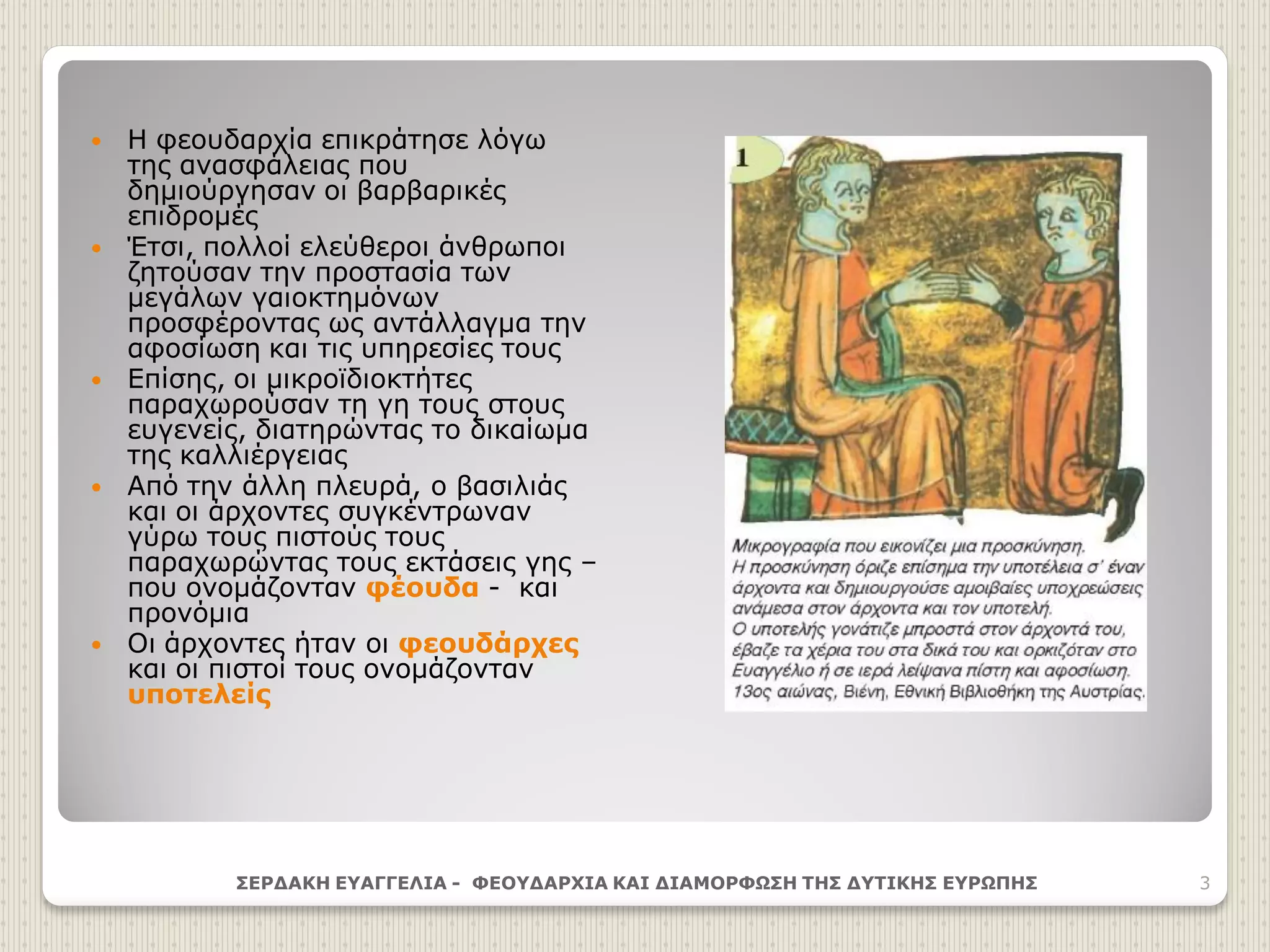  Η φεουδαρχία επικράτησε λόγω
της ανασφάλειας που
δημιούργησαν οι βαρβαρικές
επιδρομές
 Έτσι, πολλοί ελεύθεροι άνθρωποι
ζητούσαν την προστασία των
μεγάλων γαιοκτημόνων
προσφέροντας ως αντάλλαγμα την
αφοσίωση και τις υπηρεσίες τους
 Επίσης, οι μικροϊδιοκτήτες
παραχωρούσαν τη γη τους στους
ευγενείς, διατηρώντας το δικαίωμα
της καλλιέργειας
 Από την άλλη πλευρά, ο βασιλιάς
και οι άρχοντες συγκέντρωναν
γύρω τους πιστούς τους
παραχωρώντας τους εκτάσεις γης –
που ονομάζονταν φέουδα - και
προνόμια
 Οι άρχοντες ήταν οι φεουδάρχες
και οι πιστοί τους ονομάζονταν
υποτελείς
ΣΕΡΔΑΚΗ ΕΥΑΓΓΕΛΙΑ - ΦΕΟΥΔΑΡΧΙΑ ΚΑΙ ΔΙΑΜΟΡΦΩΣΗ ΤΗΣ ΔΥΤΙΚΗΣ ΕΥΡΩΠΗΣ 3
 