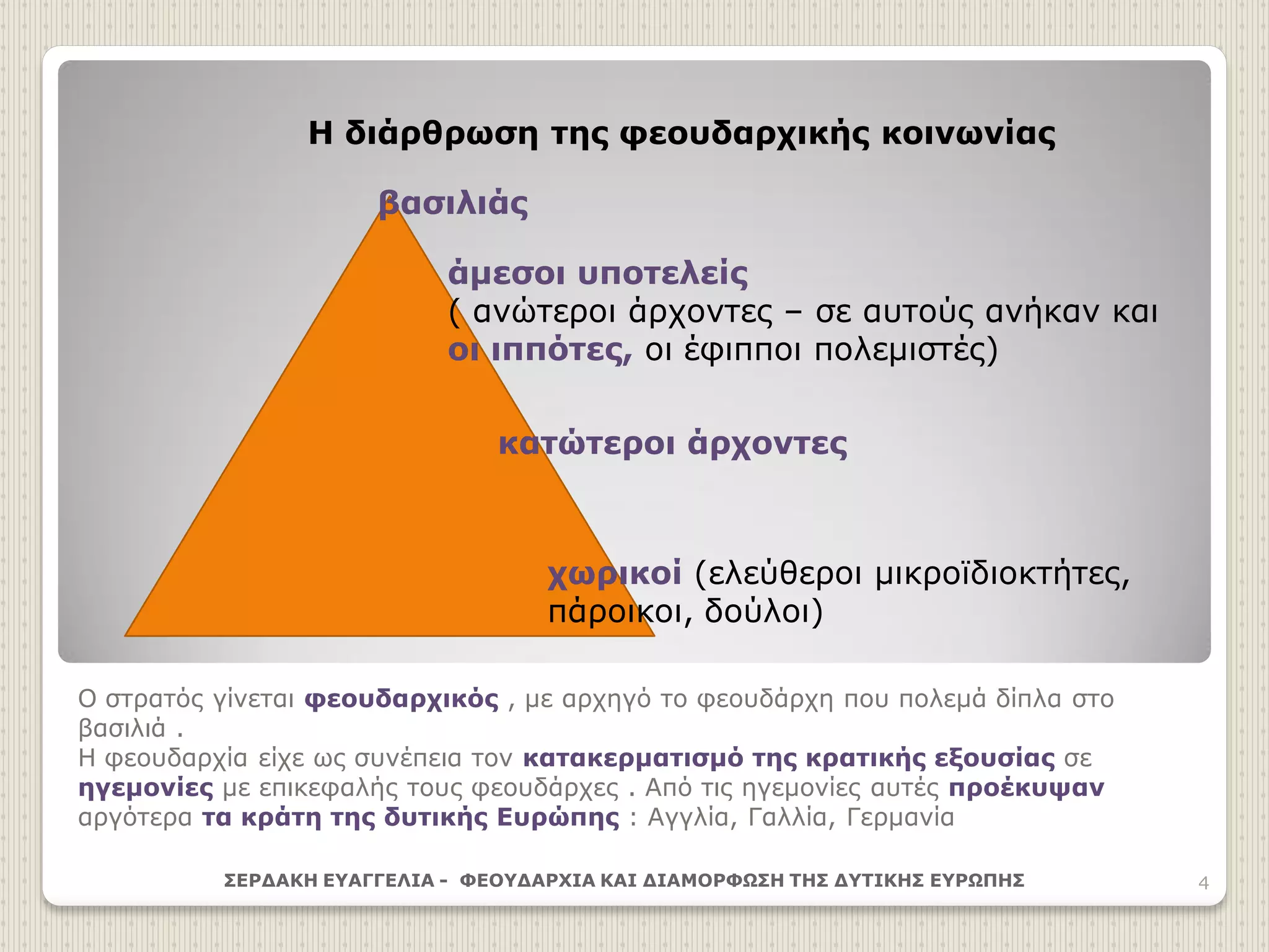 Ο στρατός γίνεται φεουδαρχικός , με αρχηγό το φεουδάρχη που πολεμά δίπλα στο
βασιλιά .
Η φεουδαρχία είχε ως συνέπεια τον κατακερματισμό της κρατικής εξουσίας σε
ηγεμονίες με επικεφαλής τους φεουδάρχες . Από τις ηγεμονίες αυτές προέκυψαν
αργότερα τα κράτη της δυτικής Ευρώπης : Αγγλία, Γαλλία, Γερμανία
ΣΕΡΔΑΚΗ ΕΥΑΓΓΕΛΙΑ - ΦΕΟΥΔΑΡΧΙΑ ΚΑΙ ΔΙΑΜΟΡΦΩΣΗ ΤΗΣ ΔΥΤΙΚΗΣ ΕΥΡΩΠΗΣ 4
Η διάρθρωση της φεουδαρχικής κοινωνίας
βασιλιάς
άμεσοι υποτελείς
( ανώτεροι άρχοντες – σε αυτούς ανήκαν και
οι ιππότες, οι έφιπποι πολεμιστές)
κατώτεροι άρχοντες
χωρικοί (ελεύθεροι μικροϊδιοκτήτες,
πάροικοι, δούλοι)
 