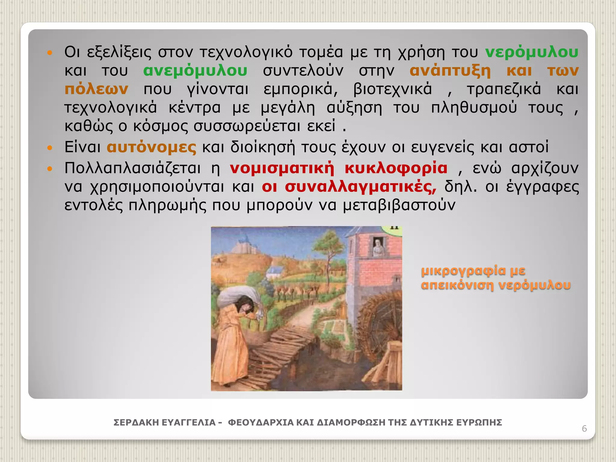 μικρογραφία με
απεικόνιση νερόμυλου
 Οι εξελίξεις στον τεχνολογικό τομέα με τη χρήση του νερόμυλου
και του ανεμόμυλου συντελούν στην ανάπτυξη και των
πόλεων που γίνονται εμπορικά, βιοτεχνικά , τραπεζικά και
τεχνολογικά κέντρα με μεγάλη αύξηση του πληθυσμού τους ,
καθώς ο κόσμος συσσωρεύεται εκεί .
 Είναι αυτόνομες και διοίκησή τους έχουν οι ευγενείς και αστοί
 Πολλαπλασιάζεται η νομισματική κυκλοφορία , ενώ αρχίζουν
να χρησιμοποιούνται και οι συναλλαγματικές, δηλ. οι έγγραφες
εντολές πληρωμής που μπορούν να μεταβιβαστούν
ΣΕΡΔΑΚΗ ΕΥΑΓΓΕΛΙΑ - ΦΕΟΥΔΑΡΧΙΑ ΚΑΙ ΔΙΑΜΟΡΦΩΣΗ ΤΗΣ ΔΥΤΙΚΗΣ ΕΥΡΩΠΗΣ
6
 