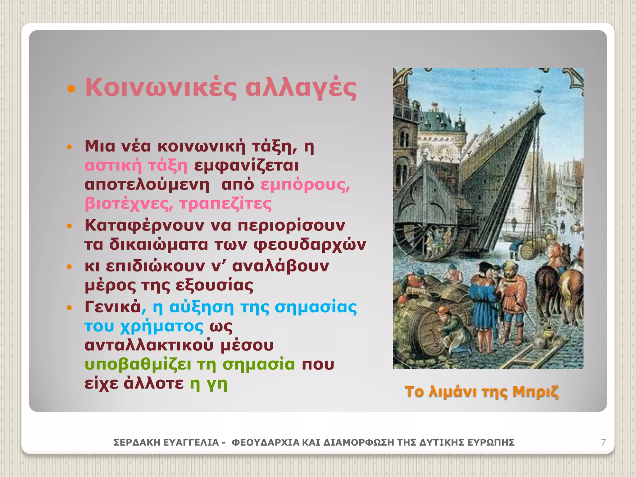 Το λιμάνι της Μπριζ
 Κοινωνικές αλλαγές
 Μια νέα κοινωνική τάξη, η
αστική τάξη εμφανίζεται
αποτελούμενη από εμπόρους,
βιοτέχνες, τραπεζίτες
 Καταφέρνουν να περιορίσουν
τα δικαιώματα των φεουδαρχών
 κι επιδιώκουν ν’ αναλάβουν
μέρος της εξουσίας
 Γενικά, η αύξηση της σημασίας
του χρήματος ως
ανταλλακτικού μέσου
υποβαθμίζει τη σημασία που
είχε άλλοτε η γη
ΣΕΡΔΑΚΗ ΕΥΑΓΓΕΛΙΑ - ΦΕΟΥΔΑΡΧΙΑ ΚΑΙ ΔΙΑΜΟΡΦΩΣΗ ΤΗΣ ΔΥΤΙΚΗΣ ΕΥΡΩΠΗΣ 7
 