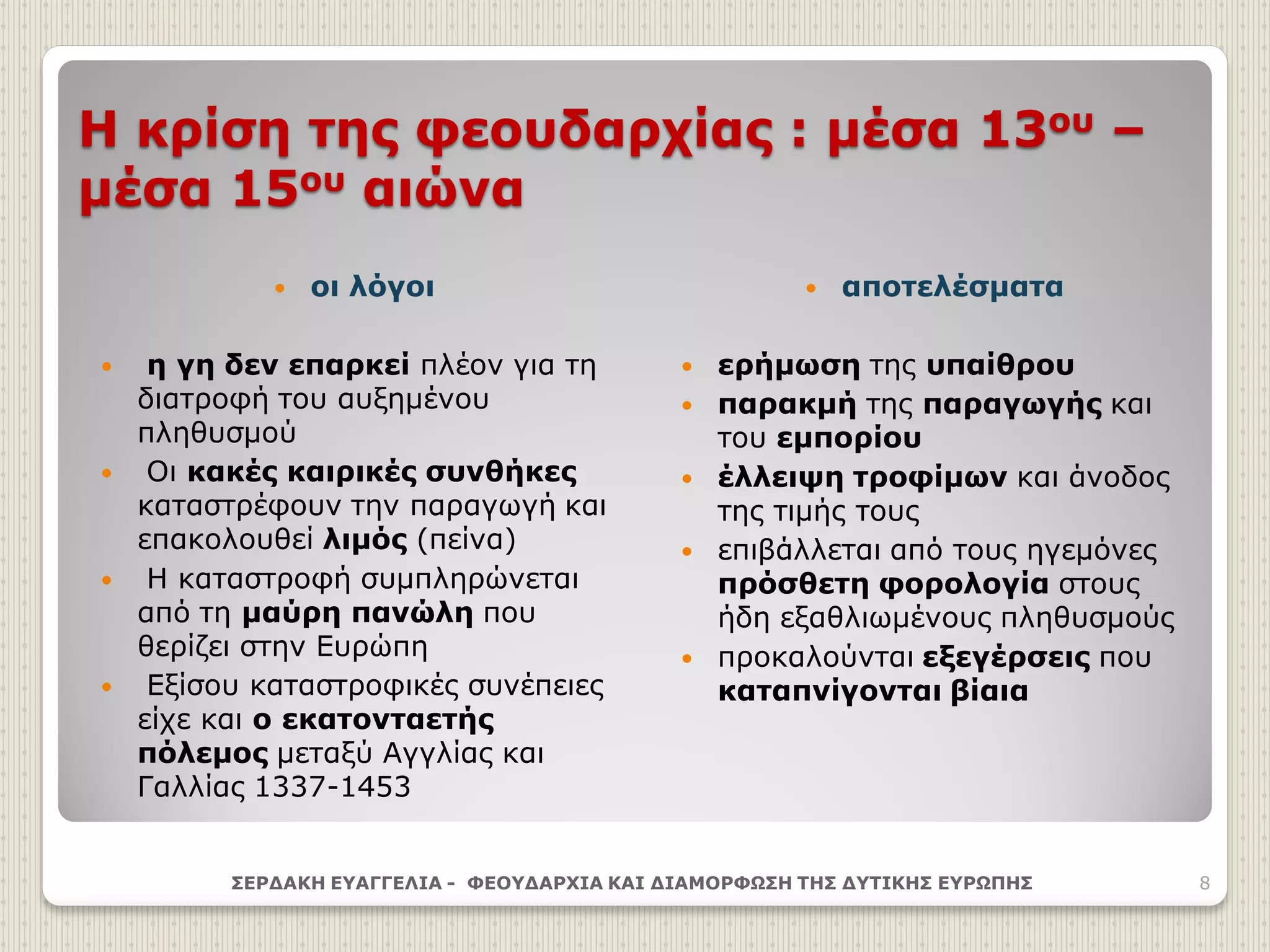 Η κρίση της φεουδαρχίας : μέσα 13ου –
μέσα 15ου αιώνα
 οι λόγοι
 η γη δεν επαρκεί πλέον για τη
διατροφή του αυξημένου
πληθυσμού
 Οι κακές καιρικές συνθήκες
καταστρέφουν την παραγωγή και
επακολουθεί λιμός (πείνα)
 Η καταστροφή συμπληρώνεται
από τη μαύρη πανώλη που
θερίζει στην Ευρώπη
 Εξίσου καταστροφικές συνέπειες
είχε και ο εκατονταετής
πόλεμος μεταξύ Αγγλίας και
Γαλλίας 1337-1453
 αποτελέσματα
 ερήμωση της υπαίθρου
 παρακμή της παραγωγής και
του εμπορίου
 έλλειψη τροφίμων και άνοδος
της τιμής τους
 επιβάλλεται από τους ηγεμόνες
πρόσθετη φορολογία στους
ήδη εξαθλιωμένους πληθυσμούς
 προκαλούνται εξεγέρσεις που
καταπνίγονται βίαια
ΣΕΡΔΑΚΗ ΕΥΑΓΓΕΛΙΑ - ΦΕΟΥΔΑΡΧΙΑ ΚΑΙ ΔΙΑΜΟΡΦΩΣΗ ΤΗΣ ΔΥΤΙΚΗΣ ΕΥΡΩΠΗΣ 8
 