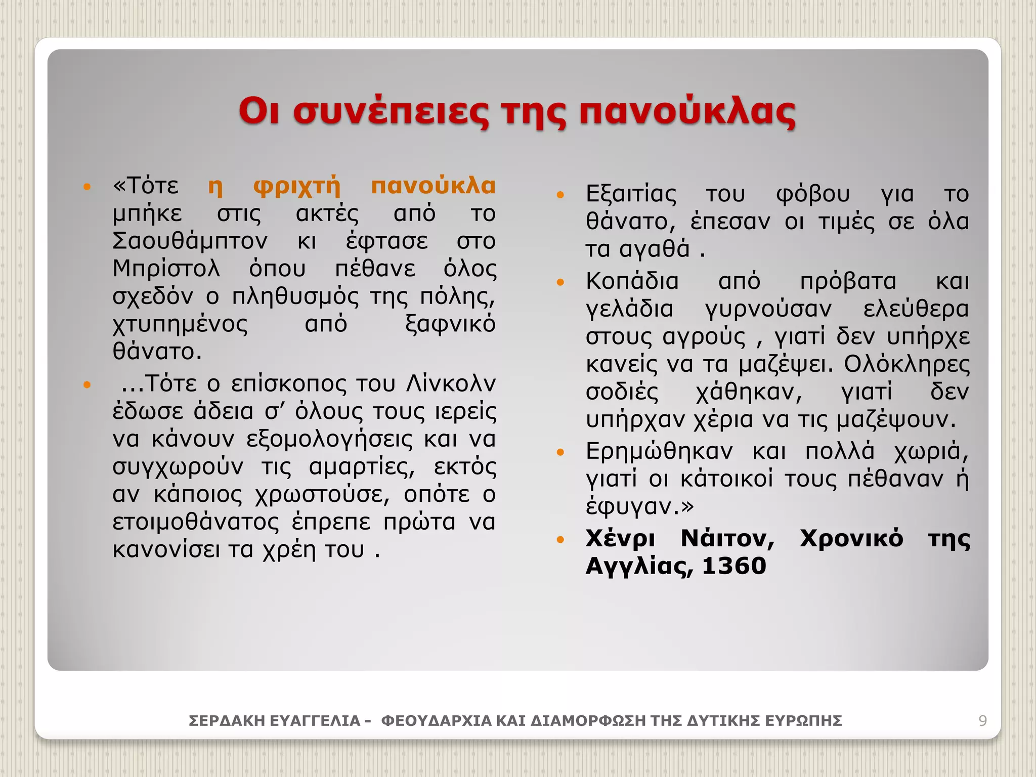 Οι συνέπειες της πανούκλας
 Εξαιτίας του φόβου για το
θάνατο, έπεσαν οι τιμές σε όλα
τα αγαθά .
 Κοπάδια από πρόβατα και
γελάδια γυρνούσαν ελεύθερα
στους αγρούς , γιατί δεν υπήρχε
κανείς να τα μαζέψει. Ολόκληρες
σοδιές χάθηκαν, γιατί δεν
υπήρχαν χέρια να τις μαζέψουν.
 Ερημώθηκαν και πολλά χωριά,
γιατί οι κάτοικοί τους πέθαναν ή
έφυγαν.»
 Χένρι Νάιτον, Χρονικό της
Αγγλίας, 1360
ΣΕΡΔΑΚΗ ΕΥΑΓΓΕΛΙΑ - ΦΕΟΥΔΑΡΧΙΑ ΚΑΙ ΔΙΑΜΟΡΦΩΣΗ ΤΗΣ ΔΥΤΙΚΗΣ ΕΥΡΩΠΗΣ 9
 «Τότε η φριχτή πανούκλα
μπήκε στις ακτές από το
Σαουθάμπτον κι έφτασε στο
Μπρίστολ όπου πέθανε όλος
σχεδόν ο πληθυσμός της πόλης,
χτυπημένος από ξαφνικό
θάνατο.
 ...Τότε ο επίσκοπος του Λίνκολν
έδωσε άδεια σ’ όλους τους ιερείς
να κάνουν εξομολογήσεις και να
συγχωρούν τις αμαρτίες, εκτός
αν κάποιος χρωστούσε, οπότε ο
ετοιμοθάνατος έπρεπε πρώτα να
κανονίσει τα χρέη του .
 