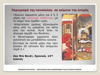 Περιγραφή της πανούκλας σε κείμενα της εποχής
 «Έμεναν άρρωστοι μόνο για 2 ή 3
μέρες και γρήγορα πέθαιναν, με
το κορμί τους σχεδόν υγιές.
 Αποκτούσαν αμέσως εξογκώματα
κάτω από τις μασχάλες και κάτω
από την κοιλιά. Αυτό ήταν το
σίγουρο σημάδι του θανάτου.
 Η θανατηφόρα αρρώστια ήταν
κολλητική και μεταδιδόταν εύκολα.
 Σύντομα σε πολλά μέρη που πριν
ζούσαν 20 κάτοικοι δεν απέμεναν
παρά 2.»
 Ζαν Ντε Βενέτ, Χρονικό, 14ος
αιώνας
ΣΕΡΔΑΚΗ ΕΥΑΓΓΕΛΙΑ - ΦΕΟΥΔΑΡΧΙΑ ΚΑΙ ΔΙΑΜΟΡΦΩΣΗ ΤΗΣ ΔΥΤΙΚΗΣ ΕΥΡΩΠΗΣ 10
 