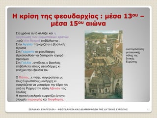 Η κρίση της φεουδαρχίας : μέσα 13ου –
μέσα 15ου αιώνα
ΣΕΡΔΑΚΗ ΕΥΑΓΓΕΛΙΑ - ΦΕΟΥΔΑΡΧΙΑ ΚΑΙ ΔΙΑΜΟΡΦΩΣΗ ΤΗΣ ΔΥΤΙΚΗΣ ΕΥΡΩΠΗΣ 11
Στα χρόνια αυτά αλλάζει και η
οργάνωση των ευρωπαϊκών κρατών
, ενώ νέοι θεσμοί επιβάλλονται .
Στην Αγγλία περιορίζεται η βασιλική
εξουσία
Στη Γερμανία οι φεουδάρχες
εξακολουθούν να διατηρούν ισχυρά
προνόμια
Στη Γαλλία , αντίθετα, ο βασιλιάς
επιβάλλεται στους φεουδάρχες κι
ενισχύει την εξουσία του
Ο Πάπας , επίσης, συγκρούεται με
τους Ευρωπαίους μονάρχες κι
αναγκάζεται να μεταφέρει την έδρα του
από τη Ρώμη στην πόλη Αβινιόν της
Γαλλίας
Η παπική εκκλησία εμφανίζει έντονα
στοιχεία παρακμής και διαφθοράς
αναπαράσταση
μεσαιωνικής
πόλης της
δυτικής
Ευρώπης
 