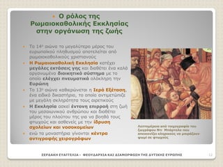  Ο ρόλος της
Ρωμαιοκαθολικής Εκκλησίας
στην οργάνωση της ζωής
 Το 14ο αιώνα το μεγαλύτερο μέρος του
ευρωπαϊκού πληθυσμού αποτελείται από
ρωμαιοκαθολικούς χριστιανούς
 Η Ρωμαιοκαθολική Εκκλησία κατέχει
μεγάλες εκτάσεις γης και διαθέτει ένα καλά
οργανωμένο διοικητικό σύστημα με το
οποίο ελέγχει πνευματικά ολόκληρη την
Ευρώπη
 Το 13ο αιώνα καθιερώνεται η Ιερά Εξέταση,
ένα ειδικό δικαστήριο, το οποίο αντιμετώπιζε
με μεγάλη σκληρότητα τους αιρετικούς
 Η Εκκλησία ασκεί έντονη επιρροή στη ζωή
του μεσαιωνικού ανθρώπου και διαθέτει
μέρος του πλούτου της για να βοηθά τους
φτωχούς και ασθενείς με την ίδρυση
σχολείων και νοσοκομείων
 ενώ τα μοναστήρια γίνονται κέντρα
αντιγραφής χειρογράφων
ΣΕΡΔΑΚΗ ΕΥΑΓΓΕΛΙΑ - ΦΕΟΥΔΑΡΧΙΑ ΚΑΙ ΔΙΑΜΟΡΦΩΣΗ ΤΗΣ ΔΥΤΙΚΗΣ ΕΥΡΩΠΗΣ 12
Λεπτομέρεια από τοιχογραφία του
ζωγράφου Ντι Μπάρτολο που
απεικονίζει κληρικούς να μοιράζουν
ψωμί σε φτωχούς
 