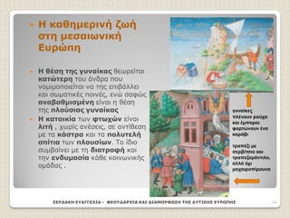  Η καθημερινή ζωή
στη μεσαιωνική
Ευρώπη
 Η θέση της γυναίκας θεωρείται
κατώτερη του άνδρα που
νομιμοποιείται να της επιβάλλει
και σωματικές ποινές, ενώ σαφώς
αναβαθμισμένη είναι η θέση
της πλούσιας γυναίκας
 Η κατοικία των φτωχών είναι
λιτή , χωρίς ανέσεις, σε αντίθεση
με τα κάστρα και τα πολυτελή
σπίτια των πλουσίων. Το ίδιο
συμβαίνει με τη διατροφή και
την ενδυμασία κάθε κοινωνικής
ομάδας .
ΣΕΡΔΑΚΗ ΕΥΑΓΓΕΛΙΑ - ΦΕΟΥΔΑΡΧΙΑ ΚΑΙ ΔΙΑΜΟΡΦΩΣΗ ΤΗΣ ΔΥΤΙΚΗΣ ΕΥΡΩΠΗΣ 14
γυναίκες
πλένουν ρούχα
και έμποροι
φορτώνουν ένα
καράβι
τραπέζι με
σερβίτσιο και
τραπεζομάντιλο,
αλλά όχι
μαχαιροπίρουνα
 