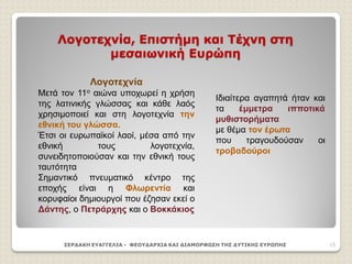 Λογοτεχνία, Επιστήμη και Τέχνη στη
μεσαιωνική Ευρώπη
ΣΕΡΔΑΚΗ ΕΥΑΓΓΕΛΙΑ - ΦΕΟΥΔΑΡΧΙΑ ΚΑΙ ΔΙΑΜΟΡΦΩΣΗ ΤΗΣ ΔΥΤΙΚΗΣ ΕΥΡΩΠΗΣ 15
Λογοτεχνία
Μετά τον 11ο αιώνα υποχωρεί η χρήση
της λατινικής γλώσσας και κάθε λαός
χρησιμοποιεί και στη λογοτεχνία την
εθνική του γλώσσα.
Έτσι οι ευρωπαϊκοί λαοί, μέσα από την
εθνική τους λογοτεχνία,
συνειδητοποιούσαν και την εθνική τους
ταυτότητα
Σημαντικό πνευματικό κέντρο της
εποχής είναι η Φλωρεντία και
κορυφαίοι δημιουργοί που έζησαν εκεί ο
Δάντης, ο Πετράρχης και ο Βοκκάκιος
Ιδιαίτερα αγαπητά ήταν και
τα έμμετρα ιπποτικά
μυθιστορήματα
με θέμα τον έρωτα
που τραγουδούσαν οι
τροβαδούροι
 