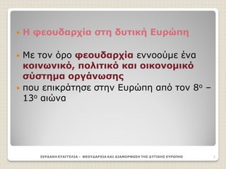 Η φεουδαρχία στη δυτική Ευρώπη
 Με τον όρο φεουδαρχία εννοούμε ένα
κοινωνικό, πολιτικό και οικονομικό
σύστημα οργάνωσης
 που επικράτησε στην Ευρώπη από τον 8ο –
13ο αιώνα
ΣΕΡΔΑΚΗ ΕΥΑΓΓΕΛΙΑ - ΦΕΟΥΔΑΡΧΙΑ ΚΑΙ ΔΙΑΜΟΡΦΩΣΗ ΤΗΣ ΔΥΤΙΚΗΣ ΕΥΡΩΠΗΣ 2
 