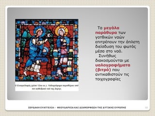 Τα μεγάλα
παράθυρα των
γοτθικών ναών
επιτρέπουν την άπλετη
διείσδυση του φωτός
μέσα στο ναό.
Συνήθως
διακοσμούνται με
υαλογραφήματα
(βιτρό) που
αντικαθιστούν τις
τοιχογραφίες
ΣΕΡΔΑΚΗ ΕΥΑΓΓΕΛΙΑ - ΦΕΟΥΔΑΡΧΙΑ ΚΑΙ ΔΙΑΜΟΡΦΩΣΗ ΤΗΣ ΔΥΤΙΚΗΣ ΕΥΡΩΠΗΣ 20
 