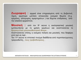 ΣΕΡΔΑΚΗ ΕΥΑΓΓΕΛΙΑ - ΦΕΟΥΔΑΡΧΙΑ ΚΑΙ ΔΙΑΜΟΡΦΩΣΗ ΤΗΣ ΔΥΤΙΚΗΣ ΕΥΡΩΠΗΣ 22
Ζωγραφική : αρχικά είναι επηρεασμένη από τη βυζαντινή
τέχνη, αργότερα ωστόσο απεικονίζει κοσμικά θέματα (π.χ.
ηγεμόνες, αλληγορίες αμαρτημάτων ) και δέχεται επιδράσεις από
την κλασική αρχαιότητα.
Μουσική : από τον 9ο αιώνα η εκκλησιαστική μουσική
εμπλουτίζεται με τη χρήση οργάνων και αναπτύσσεται το
θρησκευτικό μουσικοθεατρικό θέαμα .
Αναπτύσσεται επίσης η κοσμική ποίηση και μουσική, που διαφέρει
από λαό σε λαό .
Τον 11ο αιώνα το ιπποτικό πνεύμα διαδίδεται από περιπλανώμενους
τραγουδιστές , τους τροβαδούρους .
 