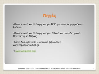 Πηγές
ΣΕΡΔΑΚΗ ΕΥΑΓΓΕΛΙΑ - ΦΕΟΥΔΑΡΧΙΑ ΚΑΙ ΔΙΑΜΟΡΦΩΣΗ ΤΗΣ ΔΥΤΙΚΗΣ ΕΥΡΩΠΗΣ 25
Μεσαιωνική και Νεότερη Ιστορία Β΄ Γυμνασίου, Δημητρούκα -
Ιωάννου
Μεσαιωνική και Νεότερη Ιστορία, Εθνικό και Καποδιστριακό
Πανεπιστήμιο Αθήνας
Λίγη Ακόμη Ιστορία – ψηφιακή βιβλιοθήκη :
www.repository.edulll.gr
www.wikipedia.org
 