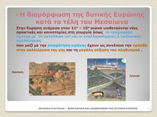  Η διαμόρφωση της δυτικής Ευρώπης
κατά τα τέλη του Μεσαίωνα
 Στην Ευρώπη ανάμεσα στον 11ο – 15ο αιώνα υιοθετούνται νέες
πρακτικές και καινοτομίες στη γεωργία όπως το τροχοφόρο
άροτρο με το μεταλλικό υνί και οι εναλλασσόμενες ή τριζωνικές
καλλιέργειες
 που μαζί με την επικράτηση ειρήνης έχουν ως συνέπεια την πρόοδο
στην καλλιέργεια της γης και τη μεγάλη αύξηση του πληθυσμού .
ΣΕΡΔΑΚΗ ΕΥΑΓΓΕΛΙΑ - ΦΕΟΥΔΑΡΧΙΑ ΚΑΙ ΔΙΑΜΟΡΦΩΣΗ ΤΗΣ ΔΥΤΙΚΗΣ ΕΥΡΩΠΗΣ 5
θερισμός
όργωμα
 