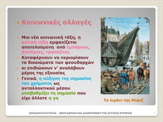 Το λιμάνι της Μπριζ
 Κοινωνικές αλλαγές
 Μια νέα κοινωνική τάξη, η
αστική τάξη εμφανίζεται
αποτελούμενη από εμπόρους,
βιοτέχνες, τραπεζίτες
 Καταφέρνουν να περιορίσουν
τα δικαιώματα των φεουδαρχών
 κι επιδιώκουν ν’ αναλάβουν
μέρος της εξουσίας
 Γενικά, η αύξηση της σημασίας
του χρήματος ως
ανταλλακτικού μέσου
υποβαθμίζει τη σημασία που
είχε άλλοτε η γη
ΣΕΡΔΑΚΗ ΕΥΑΓΓΕΛΙΑ - ΦΕΟΥΔΑΡΧΙΑ ΚΑΙ ΔΙΑΜΟΡΦΩΣΗ ΤΗΣ ΔΥΤΙΚΗΣ ΕΥΡΩΠΗΣ 7
 