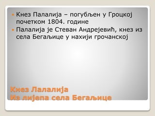Кнез Лалалија
Из лијепа села Бегаљице
 Кнез Палалија – погубљен у Гроцкој
почетком 1804. године
 Палалија је Стеван Андрејевић, кнез из
села Бегаљице у нахији грочанској
 