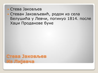 Стева Јаковљев
Из Лијевча
 Стева Јаковљев
 Стеван Јаковљевић, родом из села
Белушића у Левчи, погинуо 1814. после
Хаџи Проданове буне
 