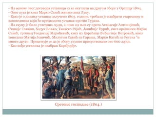 - На основу овог договора устаници су се окупили на другом збору у Орашцу 1804.
- Овог пута је кнез Марко Савић женио сина Луку.
- Како је о дизању устанка одлучено 1803. године, требало је изабрати старешину и
заповедника који ће предводити устанак против Турака.
- На скупу је било угледних људи, а неки од њих су прота Атанасије Антонијевић,
Станоје Главаш, Хадук Вељко, Танаско Рајић, Јанићије Ђурић, кнез орашачки Марко
Савић, трговац Теодосије Марићевић, кнез из Кораћице Вићентије Петровић, кнез
тополски Матија Јовичић, Милутин Савић из Гараша, Марко Катић из Рогача "и
многи други. Процењује се да је збору укупно присуствовало око 600 људи.
- Као вођа устаника је изабран Карађорђе.
Сретење господње (1804.)
 