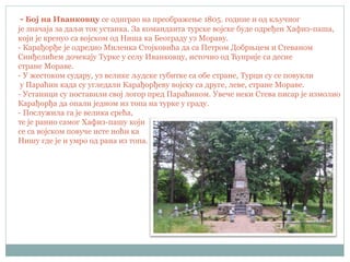 - Бој на Иванковцу се одиграо на преображење 1805. године и од кључног
је значаја за даљи ток устанка. За команданта турске војске буде одређен Хафиз-паша,
који је кренуо са војском од Ниша ка Београду уз Мораву.
- Карађорђе је одредио Миленка Стојковића да са Петром Добрњцем и Стеваном
Синђелићем дочекају Турке у селу Иванковцу, источно од Ћуприје са десне
стране Мораве.
- У жестоком судару, уз велике људске губитке са обе стране, Турци су се повукли
у Параћин када су угледали Карађорђеву војску са друге, леве, стране Мораве.
- Устаници су поставили свој логор пред Параћином. Увече неки Стева писар је измолио
Карађорђа да опали једном из топа на турке у граду.
- Послужила га је велика срећа,
те је ранио самог Хафиз-пашу који
се са војском повуче исте ноћи ка
Нишу где је и умро од рана из топа.
 