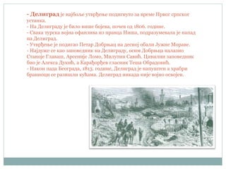 - Делиград је најбоље утврђење подигнуто за време Првог српског
устанка.
- На Делиграду је било више бојева, почев од 1806. године.
- Свака турска војна офанзива из правца Ниша, подразумевала је напад
на Делиград.
- Утврђење је подигао Петар Добрњац на десној обали Јужне Мораве.
- Најдуже се као заповедник на Делиграду, осим Добрњца налазио
Станоје Главаш, Арсеније Ломо, Милутин Савић. Цивилни заповедник
био је Алекса Дукић, а Карађорђев гласник Теша Обрадовић.
- Након пада Београда, 1813. године, Делиград је напуштен а храбри
браниоци се разишли кућама. Делиград никада није војно освојен.
 