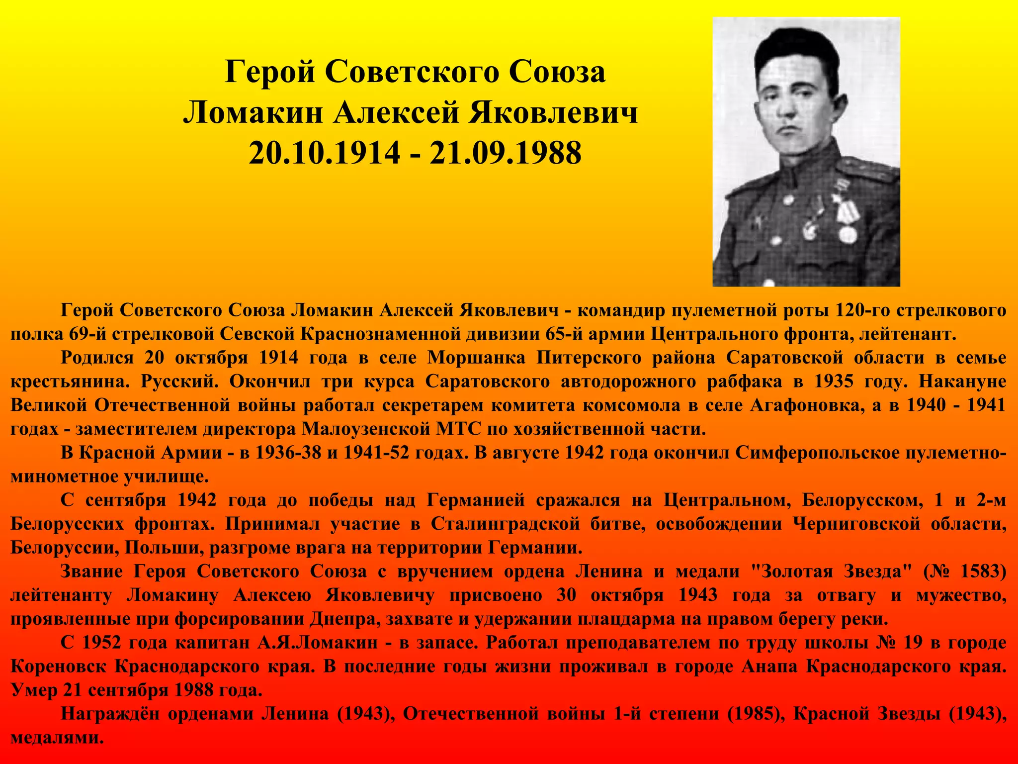 Герой Советского Союза
Ломакин Алексей Яковлевич
20.10.1914 - 21.09.1988
Герой Советского Союза Ломакин Алексей Яковлевич - командир пулеметной роты 120-го стрелкового
полка 69-й стрелковой Севской Краснознаменной дивизии 65-й армии Центрального фронта, лейтенант.
Родился 20 октября 1914 года в селе Моршанка Питерского района Саратовской области в семье
крестьянина. Русский. Окончил три курса Саратовского автодорожного рабфака в 1935 году. Накануне
Великой Отечественной войны работал секретарем комитета комсомола в селе Агафоновка, а в 1940 - 1941
годах - заместителем директора Малоузенской МТС по хозяйственной части.
В Красной Армии - в 1936-38 и 1941-52 годах. В августе 1942 года окончил Симферопольское пулеметно-
минометное училище.
С сентября 1942 года до победы над Германией сражался на Центральном, Белорусском, 1 и 2-м
Белорусских фронтах. Принимал участие в Сталинградской битве, освобождении Черниговской области,
Белоруссии, Польши, разгроме врага на территории Германии.
Звание Героя Советского Союза с вручением ордена Ленина и медали "Золотая Звезда" (№ 1583)
лейтенанту Ломакину Алексею Яковлевичу присвоено 30 октября 1943 года за отвагу и мужество,
проявленные при форсировании Днепра, захвате и удержании плацдарма на правом берегу реки.
С 1952 года капитан А.Я.Ломакин - в запасе. Работал преподавателем по труду школы № 19 в городе
Кореновск Краснодарского края. В последние годы жизни проживал в городе Анапа Краснодарского края.
Умер 21 сентября 1988 года.
Награждён орденами Ленина (1943), Отечественной войны 1-й степени (1985), Красной Звезды (1943),
медалями.
 