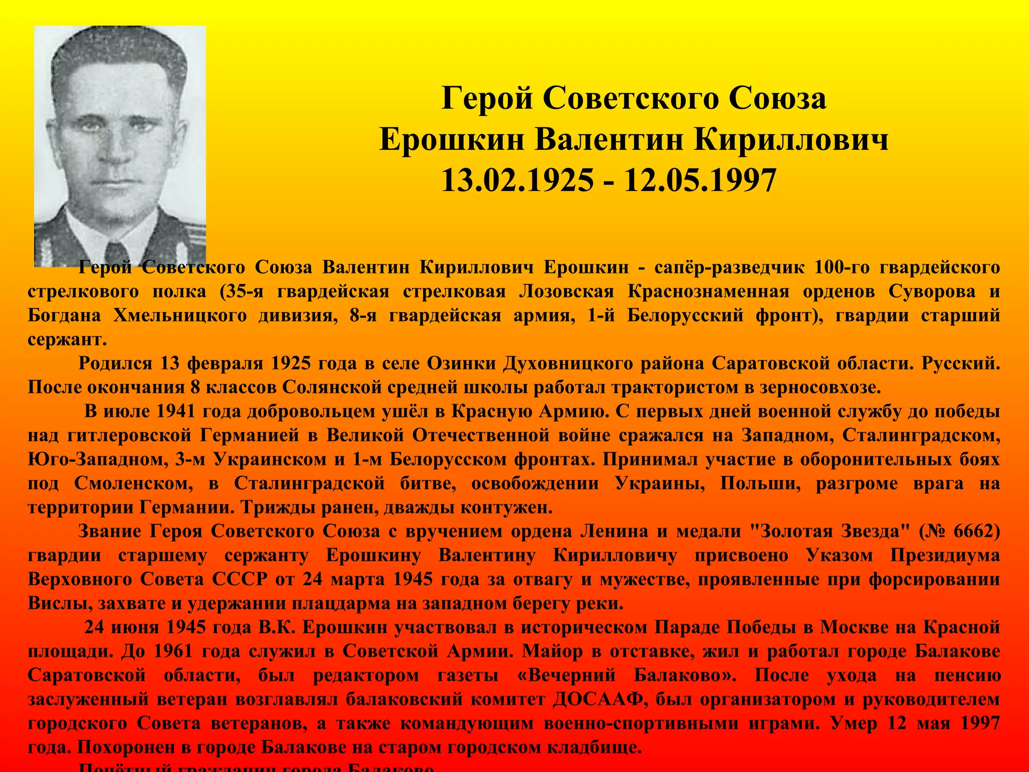 Герой Советского Союза
Ерошкин Валентин Кириллович
13.02.1925 - 12.05.1997
Герой Советского Союза Валентин Кириллович Ерошкин - сапёр-разведчик 100-го гвардейского
стрелкового полка (35-я гвардейская стрелковая Лозовская Краснознаменная орденов Суворова и
Богдана Хмельницкого дивизия, 8-я гвардейская армия, 1-й Белорусский фронт), гвардии старший
сержант.
Родился 13 февраля 1925 года в селе Озинки Духовницкого района Саратовской области. Русский.
После окончания 8 классов Солянской средней школы работал трактористом в зерносовхозе.
В июле 1941 года добровольцем ушёл в Красную Армию. С первых дней военной службу до победы
над гитлеровской Германией в Великой Отечественной войне сражался на Западном, Сталинградском,
Юго-Западном, 3-м Украинском и 1-м Белорусском фронтах. Принимал участие в оборонительных боях
под Смоленском, в Сталинградской битве, освобождении Украины, Польши, разгроме врага на
территории Германии. Трижды ранен, дважды контужен.
Звание Героя Советского Союза с вручением ордена Ленина и медали "Золотая Звезда" (№ 6662)
гвардии старшему сержанту Ерошкину Валентину Кирилловичу присвоено Указом Президиума
Верховного Совета СССР от 24 марта 1945 года за отвагу и мужестве, проявленные при форсировании
Вислы, захвате и удержании плацдарма на западном берегу реки.
24 июня 1945 года В.К. Ерошкин участвовал в историческом Параде Победы в Москве на Красной
площади. До 1961 года служил в Советской Армии. Майор в отставке, жил и работал городе Балакове
Саратовской области, был редактором газеты «Вечерний Балаково». После ухода на пенсию
заслуженный ветеран возглавлял балаковский комитет ДОСААФ, был организатором и руководителем
городского Совета ветеранов, а также командующим военно-спортивными играми. Умер 12 мая 1997
года. Похоронен в городе Балакове на старом городском кладбище.
 