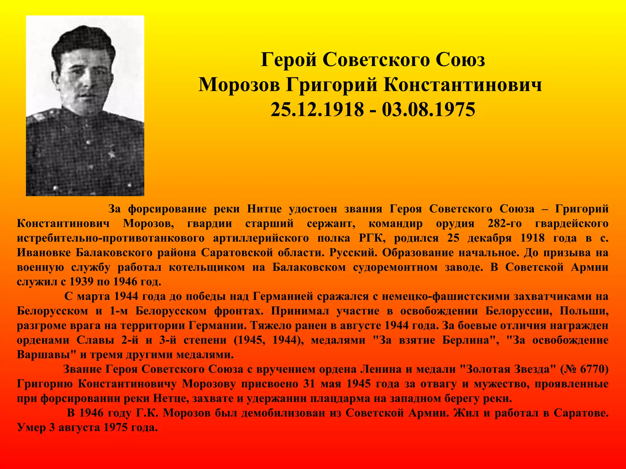 Герой Советского Союз
Морозов Григорий Константинович
25.12.1918 - 03.08.1975
За форсирование реки Нитце удостоен звания Героя Советского Союза – Григорий
Константинович Морозов, гвардии старший сержант, командир орудия 282-го гвардейского
истребительно-противотанкового артиллерийского полка РГК, родился 25 декабря 1918 года в с.
Ивановке Балаковского района Саратовской области. Русский. Образование начальное. До призыва на
военную службу работал котельщиком на Балаковском судоремонтном заводе. В Советской Армии
служил с 1939 по 1946 год.
С марта 1944 года до победы над Германией сражался с немецко-фашистскими захватчиками на
Белорусском и 1-м Белорусском фронтах. Принимал участие в освобождении Белоруссии, Польши,
разгроме врага на территории Германии. Тяжело ранен в августе 1944 года. За боевые отличия награжден
орденами Славы 2-й и 3-й степени (1945, 1944), медалями "За взятие Берлина", "За освобождение
Варшавы" и тремя другими медалями.
Звание Героя Советского Союза с вручением ордена Ленина и медали "Золотая Звезда" (№ 6770)
Григорию Константиновичу Морозову присвоено 31 мая 1945 года за отвагу и мужество, проявленные
при форсировании реки Нетце, захвате и удержании плацдарма на западном берегу реки.
В 1946 году Г.К. Морозов был демобилизован из Советской Армии. Жил и работал в Саратове.
Умер 3 августа 1975 года.
 