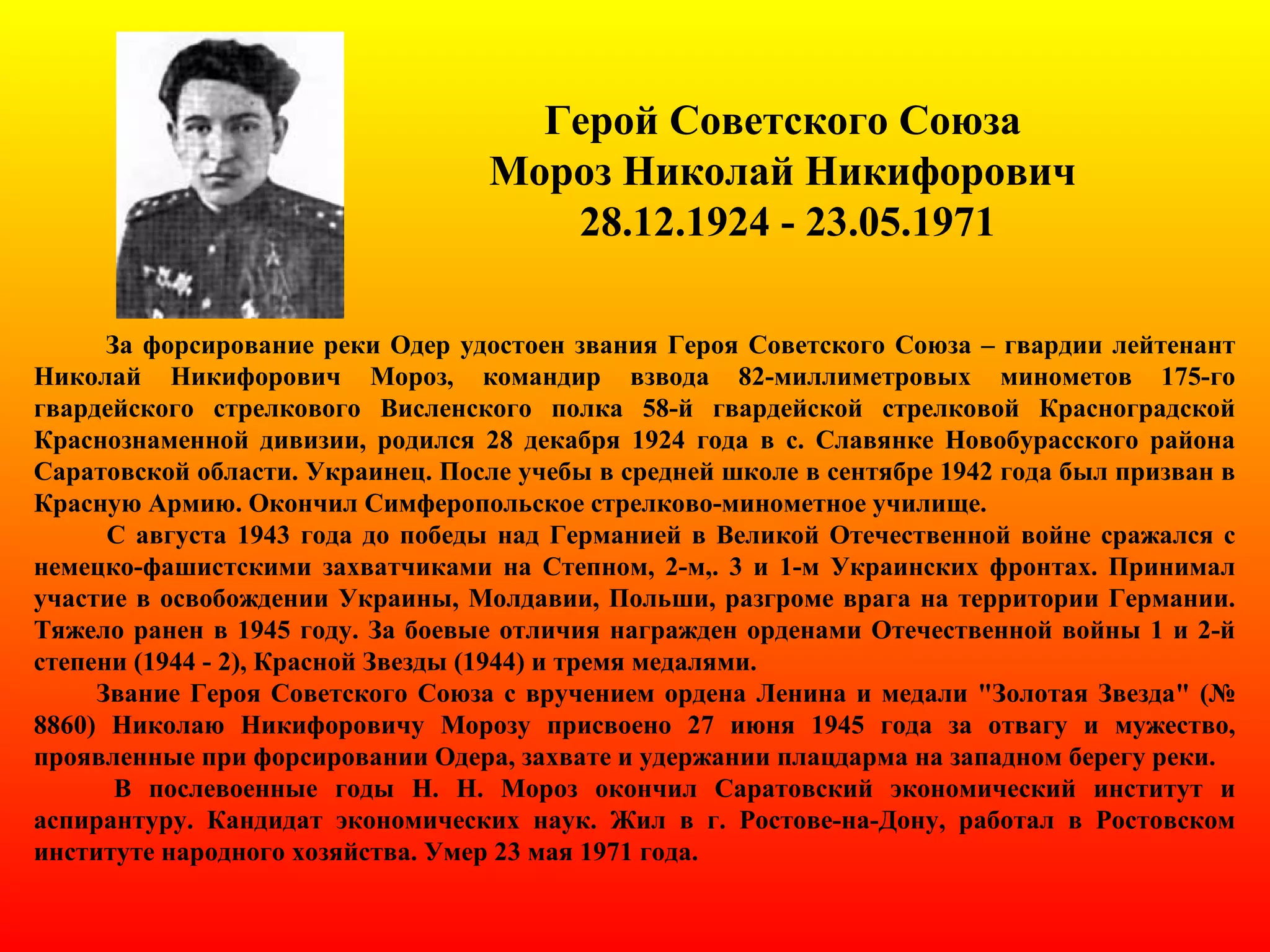 Герой Советского Союза
Мороз Николай Никифорович
28.12.1924 - 23.05.1971
За форсирование реки Одер удостоен звания Героя Советского Союза – гвардии лейтенант
Николай Никифорович Мороз, командир взвода 82-миллиметровых минометов 175-го
гвардейского стрелкового Висленского полка 58-й гвардейской стрелковой Красноградской
Краснознаменной дивизии, родился 28 декабря 1924 года в с. Славянке Новобурасского района
Саратовской области. Украинец. После учебы в средней школе в сентябре 1942 года был призван в
Красную Армию. Окончил Симферопольское стрелково-минометное училище.
С августа 1943 года до победы над Германией в Великой Отечественной войне сражался с
немецко-фашистскими захватчиками на Степном, 2-м,. 3 и 1-м Украинских фронтах. Принимал
участие в освобождении Украины, Молдавии, Польши, разгроме врага на территории Германии.
Тяжело ранен в 1945 году. За боевые отличия награжден орденами Отечественной войны 1 и 2-й
степени (1944 - 2), Красной Звезды (1944) и тремя медалями.
Звание Героя Советского Союза с вручением ордена Ленина и медали "Золотая Звезда" (№
8860) Николаю Никифоровичу Морозу присвоено 27 июня 1945 года за отвагу и мужество,
проявленные при форсировании Одера, захвате и удержании плацдарма на западном берегу реки.
В послевоенные годы Н. Н. Мороз окончил Саратовский экономический институт и
аспирантуру. Кандидат экономических наук. Жил в г. Ростове-на-Дону, работал в Ростовском
институте народного хозяйства. Умер 23 мая 1971 года.
 