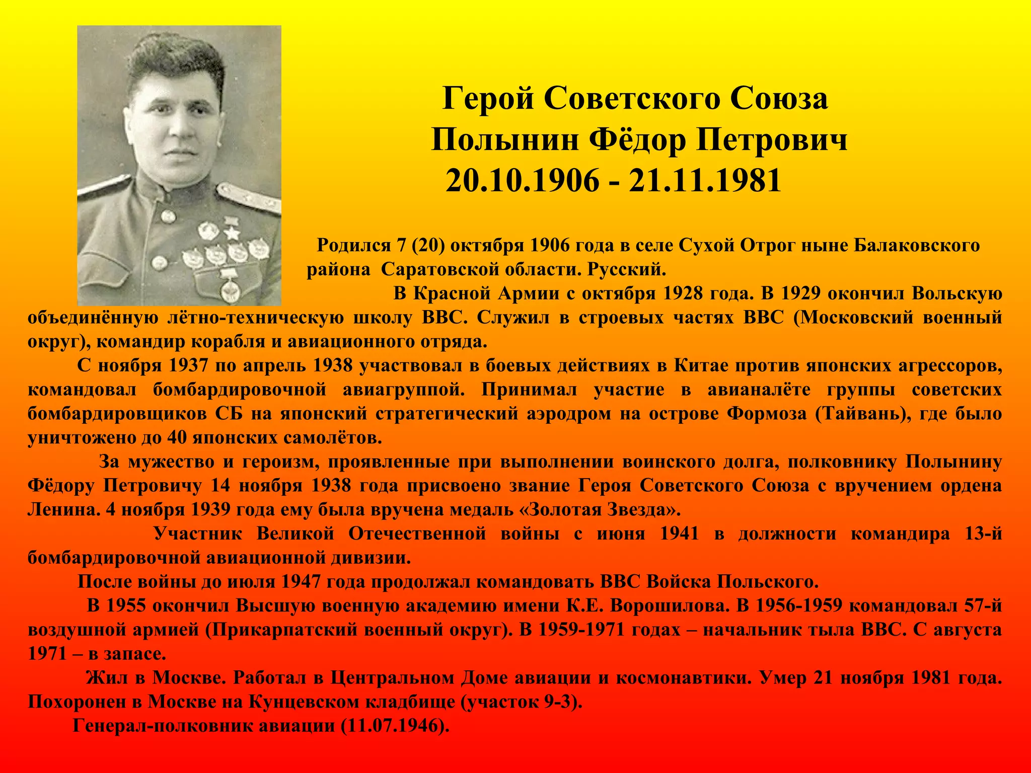 Герой Советского Союза
Полынин Фёдор Петрович
20.10.1906 - 21.11.1981
Родился 7 (20) октября 1906 года в селе Сухой Отрог ныне Балаковского
района Саратовской области. Русский.
В Красной Армии с октября 1928 года. В 1929 окончил Вольскую
объединённую лётно-техническую школу ВВС. Служил в строевых частях ВВС (Московский военный
округ), командир корабля и авиационного отряда.
С ноября 1937 по апрель 1938 участвовал в боевых действиях в Китае против японских агрессоров,
командовал бомбардировочной авиагруппой. Принимал участие в авианалёте группы советских
бомбардировщиков СБ на японский стратегический аэродром на острове Формоза (Тайвань), где было
уничтожено до 40 японских самолётов.
За мужество и героизм, проявленные при выполнении воинского долга, полковнику Полынину
Фёдору Петровичу 14 ноября 1938 года присвоено звание Героя Советского Союза с вручением ордена
Ленина. 4 ноября 1939 года ему была вручена медаль «Золотая Звезда».
Участник Великой Отечественной войны c июня 1941 в должности командира 13-й
бомбардировочной авиационной дивизии.
После войны до июля 1947 года продолжал командовать ВВС Войска Польского.
В 1955 окончил Высшую военную академию имени К.Е. Ворошилова. В 1956-1959 командовал 57-й
воздушной армией (Прикарпатский военный округ). В 1959-1971 годах – начальник тыла ВВС. С августа
1971 – в запасе.
Жил в Москве. Работал в Центральном Доме авиации и космонавтики. Умер 21 ноября 1981 года.
Похоронен в Москве на Кунцевском кладбище (участок 9-3).
Генерал-полковник авиации (11.07.1946).
 