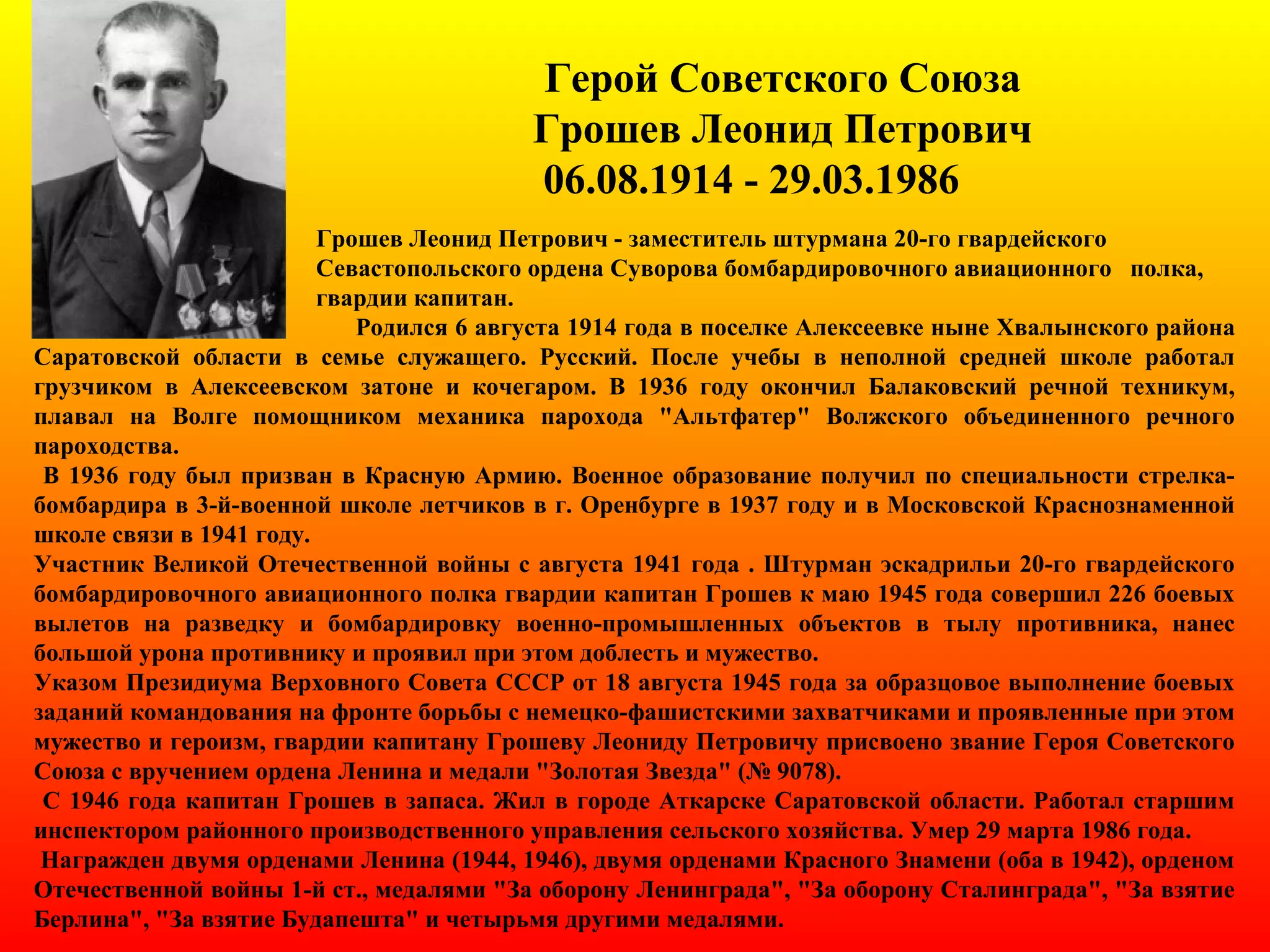 Герой Советского Союза
Грошев Леонид Петрович
06.08.1914 - 29.03.1986
Грошев Леонид Петрович - заместитель штурмана 20-го гвардейского
Севастопольского ордена Суворова бомбардировочного авиационного полка,
гвардии капитан.
Родился 6 августа 1914 года в поселке Алексеевке ныне Хвалынского района
Саратовской области в семье служащего. Русский. После учебы в неполной средней школе работал
грузчиком в Алексеевском затоне и кочегаром. В 1936 году окончил Балаковский речной техникум,
плавал на Волге помощником механика парохода "Альтфатер" Волжского объединенного речного
пароходства.
В 1936 году был призван в Красную Армию. Военное образование получил по специальности стрелка-
бомбардира в 3-й-военной школе летчиков в г. Оренбурге в 1937 году и в Московской Краснознаменной
школе связи в 1941 году.
Участник Великой Отечественной войны с августа 1941 года . Штурман эскадрильи 20-го гвардейского
бомбардировочного авиационного полка гвардии капитан Грошев к маю 1945 года совершил 226 боевых
вылетов на разведку и бомбардировку военно-промышленных объектов в тылу противника, нанес
большой урона противнику и проявил при этом доблесть и мужество.
Указом Президиума Верховного Совета СССР от 18 августа 1945 года за образцовое выполнение боевых
заданий командования на фронте борьбы с немецко-фашистскими захватчиками и проявленные при этом
мужество и героизм, гвардии капитану Грошеву Леониду Петровичу присвоено звание Героя Советского
Союза с вручением ордена Ленина и медали "Золотая Звезда" (№ 9078).
С 1946 года капитан Грошев в запаса. Жил в городе Аткарске Саратовской области. Работал старшим
инспектором районного производственного управления сельского хозяйства. Умер 29 марта 1986 года.
Награжден двумя орденами Ленина (1944, 1946), двумя орденами Красного Знамени (оба в 1942), орденом
Отечественной войны 1-й ст., медалями "За оборону Ленинграда", "За оборону Сталинграда", "За взятие
Берлина", "За взятие Будапешта" и четырьмя другими медалями.
 