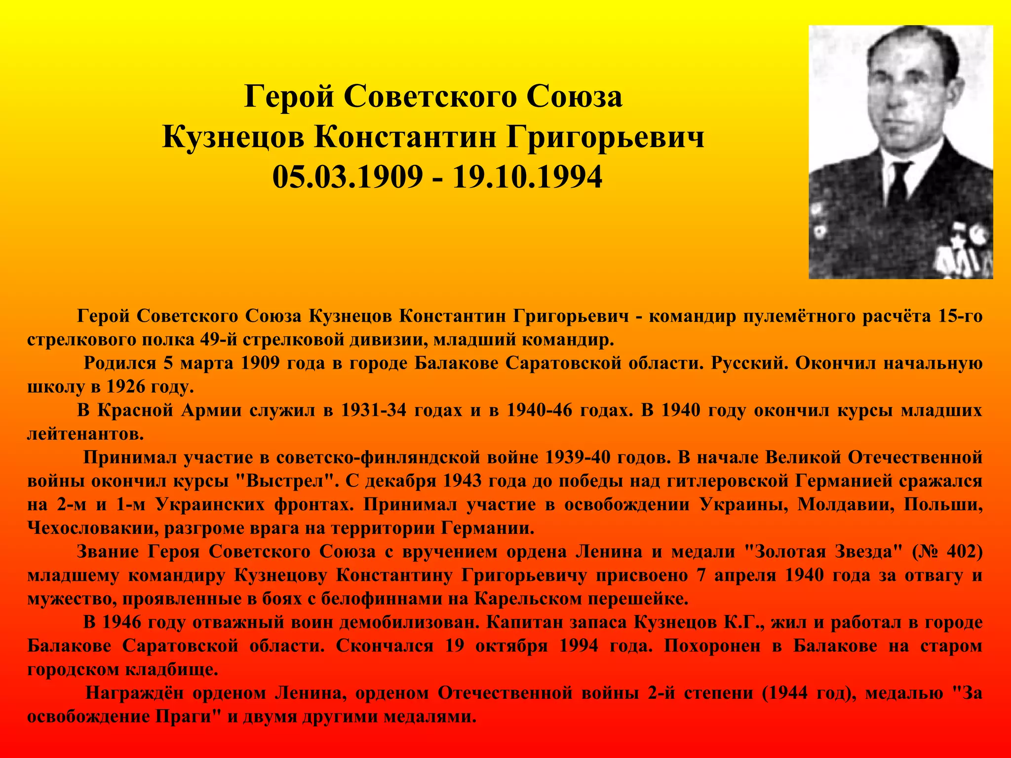 Герой Советского Союза
Кузнецов Константин Григорьевич
05.03.1909 - 19.10.1994
Герой Советского Союза Кузнецов Константин Григорьевич - командир пулемётного расчёта 15-го
стрелкового полка 49-й стрелковой дивизии, младший командир.
Родился 5 марта 1909 года в городе Балакове Саратовской области. Русский. Окончил начальную
школу в 1926 году.
В Красной Армии служил в 1931-34 годах и в 1940-46 годах. В 1940 году окончил курсы младших
лейтенантов.
Принимал участие в советско-финляндской войне 1939-40 годов. В начале Великой Отечественной
войны окончил курсы "Выстрел". С декабря 1943 года до победы над гитлеровской Германией сражался
на 2-м и 1-м Украинских фронтах. Принимал участие в освобождении Украины, Молдавии, Польши,
Чехословакии, разгроме врага на территории Германии.
Звание Героя Советского Союза с вручением ордена Ленина и медали "Золотая Звезда" (№ 402)
младшему командиру Кузнецову Константину Григорьевичу присвоено 7 апреля 1940 года за отвагу и
мужество, проявленные в боях с белофиннами на Карельском перешейке.
В 1946 году отважный воин демобилизован. Капитан запаса Кузнецов К.Г., жил и работал в городе
Балакове Саратовской области. Скончался 19 октября 1994 года. Похоронен в Балакове на старом
городском кладбище.
Награждён орденом Ленина, орденом Отечественной войны 2-й степени (1944 год), медалью "За
освобождение Праги" и двумя другими медалями.
 