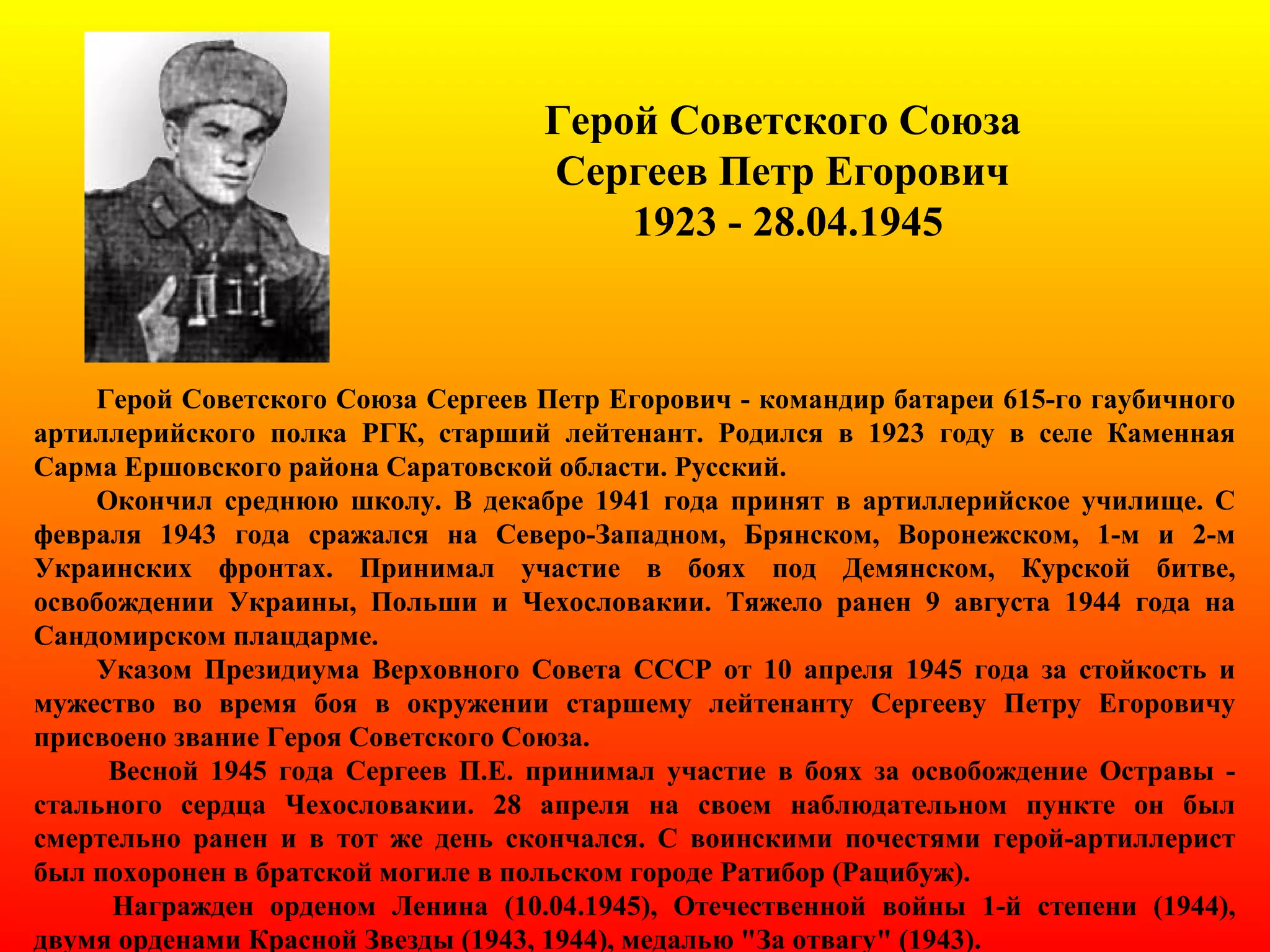 Герой Советского Союза
Сергеев Петр Егорович
1923 - 28.04.1945
Герой Советского Союза Сергеев Петр Егорович - командир батареи 615-го гаубичного
артиллерийского полка РГК, старший лейтенант. Родился в 1923 году в селе Каменная
Сарма Ершовского района Саратовской области. Русский.
Окончил среднюю школу. В декабре 1941 года принят в артиллерийское училище. С
февраля 1943 года сражался на Северо-Западном, Брянском, Воронежском, 1-м и 2-м
Украинских фронтах. Принимал участие в боях под Демянском, Курской битве,
освобождении Украины, Польши и Чехословакии. Тяжело ранен 9 августа 1944 года на
Сандомирском плацдарме.
Указом Президиума Верховного Совета СССР от 10 апреля 1945 года за стойкость и
мужество во время боя в окружении старшему лейтенанту Сергееву Петру Егоровичу
присвоено звание Героя Советского Союза.
Весной 1945 года Сергеев П.Е. принимал участие в боях за освобождение Остравы -
стального сердца Чехословакии. 28 апреля на своем наблюдательном пункте он был
смертельно ранен и в тот же день скончался. С воинскими почестями герой-артиллерист
был похоронен в братской могиле в польском городе Ратибор (Рацибуж).
Награжден орденом Ленина (10.04.1945), Отечественной войны 1-й степени (1944),
двумя орденами Красной Звезды (1943, 1944), медалью "За отвагу" (1943).
 