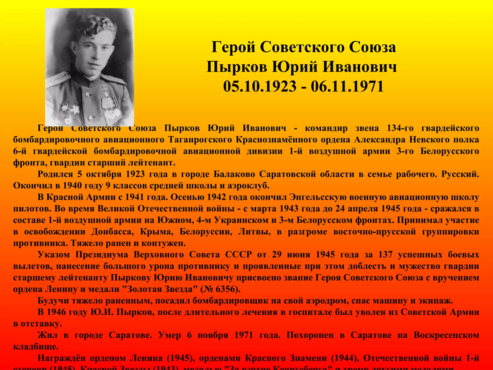 Герой Советского Союза
Пырков Юрий Иванович
05.10.1923 - 06.11.1971
Герой Советского Союза Пырков Юрий Иванович - командир звена 134-го гвардейского
бомбардировочного авиационного Таганрогского Краснознамённого ордена Александра Невского полка
6-й гвардейской бомбардировочной авиационной дивизии 1-й воздушной армии 3-го Белорусского
фронта, гвардии старший лейтенант.
Родился 5 октября 1923 года в городе Балаково Саратовской области в семье рабочего. Русский.
Окончил в 1940 году 9 классов средней школы и аэроклуб.
В Красной Армии с 1941 года. Осенью 1942 года окончил Энгельсскую военную авиационную школу
пилотов. Во время Великой Отечественной войны - с марта 1943 года до 24 апреля 1945 года - сражался в
составе 1-й воздушной армии на Южном, 4-м Украинском и 3-м Белорусском фронтах. Принимал участие
в освобождении Донбасса, Крыма, Белоруссии, Литвы, в разгроме восточно-прусской группировки
противника. Тяжело ранен и контужен.
Указом Президиума Верховного Совета СССР от 29 июня 1945 года за 137 успешных боевых
вылетов, нанесение большого урона противнику и проявленные при этом доблесть и мужество гвардии
старшему лейтенанту Пыркову Юрию Ивановичу присвоено звание Героя Советского Союза с вручением
ордена Ленину и медали "Золотая Звезда" (№ 6356).
Будучи тяжело раненным, посадил бомбардировщик на свой аэродром, спас машину и экипаж.
В 1946 году Ю.И. Пырков, после длительного лечения в госпитале был уволен из Советской Армии
в отставку.
Жил в городе Саратове. Умер 6 ноября 1971 года. Похоронен в Саратове на Воскресенском
кладбище.
Награждён орденом Ленина (1945), орденами Красного Знамени (1944), Отечественной войны 1-й
 
