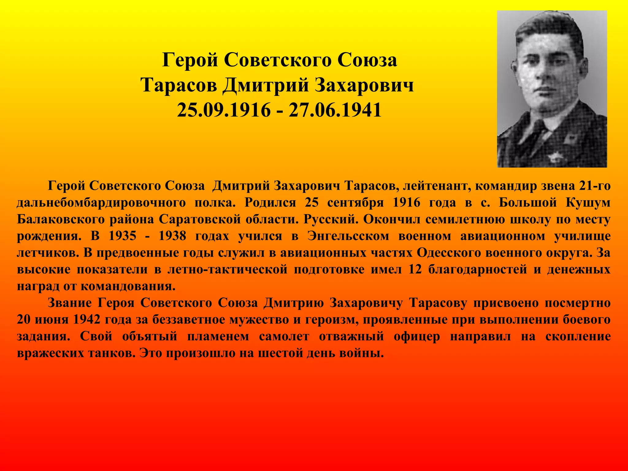 Герой Советского Союза
Тарасов Дмитрий Захарович
25.09.1916 - 27.06.1941
Герой Советского Союза Дмитрий Захарович Тарасов, лейтенант, командир звена 21-го
дальнебомбардировочного полка. Родился 25 сентября 1916 года в с. Большой Кушум
Балаковского района Саратовской области. Русский. Окончил семилетнюю школу по месту
рождения. В 1935 - 1938 годах учился в Энгельсском военном авиационном училище
летчиков. В предвоенные годы служил в авиационных частях Одесского военного округа. За
высокие показатели в летно-тактической подготовке имел 12 благодарностей и денежных
наград от командования.
Звание Героя Советского Союза Дмитрию Захаровичу Тарасову присвоено посмертно
20 июня 1942 года за беззаветное мужество и героизм, проявленные при выполнении боевого
задания. Свой объятый пламенем самолет отважный офицер направил на скопление
вражеских танков. Это произошло на шестой день войны.
 