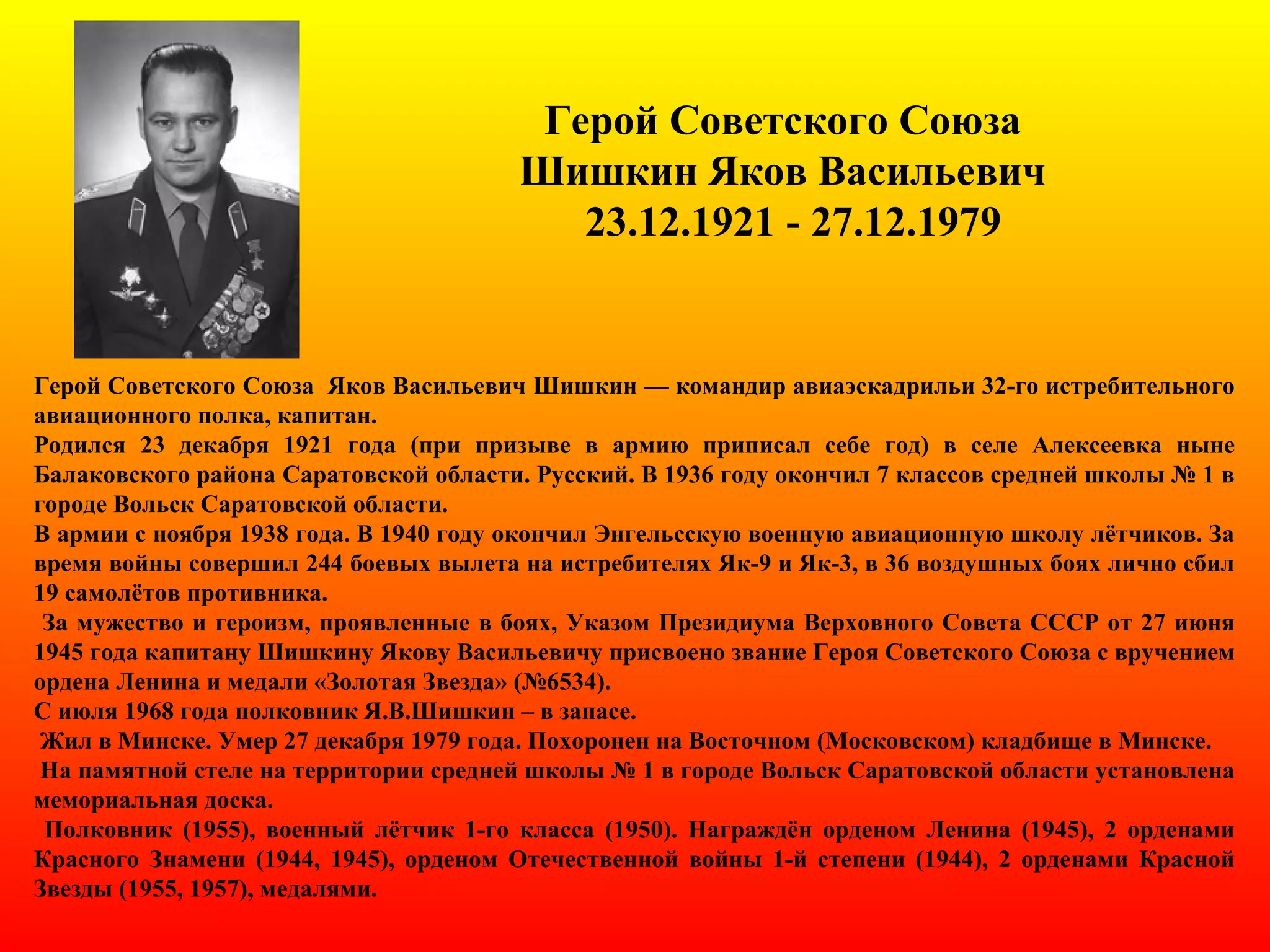 Герой Советского Союза
Шишкин Яков Васильевич
23.12.1921 - 27.12.1979
Герой Советского Союза Яков Васильевич Шишкин — командир авиаэскадрильи 32-го истребительного
авиационного полка, капитан.
Родился 23 декабря 1921 года (при призыве в армию приписал себе год) в селе Алексеевка ныне
Балаковского района Саратовской области. Русский. В 1936 году окончил 7 классов средней школы № 1 в
городе Вольск Саратовской области.
В армии с ноября 1938 года. В 1940 году окончил Энгельсскую военную авиационную школу лётчиков. За
время войны совершил 244 боевых вылета на истребителях Як-9 и Як-3, в 36 воздушных боях лично сбил
19 самолётов противника.
За мужество и героизм, проявленные в боях, Указом Президиума Верховного Совета СССР от 27 июня
1945 года капитану Шишкину Якову Васильевичу присвоено звание Героя Советского Союза с вручением
ордена Ленина и медали «Золотая Звезда» (№6534).
С июля 1968 года полковник Я.В.Шишкин – в запасе.
Жил в Минске. Умер 27 декабря 1979 года. Похоронен на Восточном (Московском) кладбище в Минске.
На памятной стеле на территории средней школы № 1 в городе Вольск Саратовской области установлена
мемориальная доска.
Полковник (1955), военный лётчик 1-го класса (1950). Награждён орденом Ленина (1945), 2 орденами
Красного Знамени (1944, 1945), орденом Отечественной войны 1-й степени (1944), 2 орденами Красной
Звезды (1955, 1957), медалями.
 