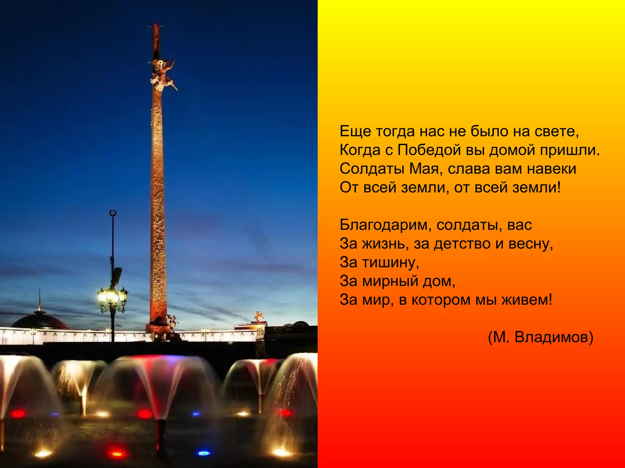 Еще тогда нас не было на свете,
Когда с Победой вы домой пришли.
Солдаты Мая, слава вам навеки
От всей земли, от всей земли!
Благодарим, солдаты, вас
За жизнь, за детство и весну,
За тишину,
За мирный дом,
За мир, в котором мы живем!
(М. Владимов)
 