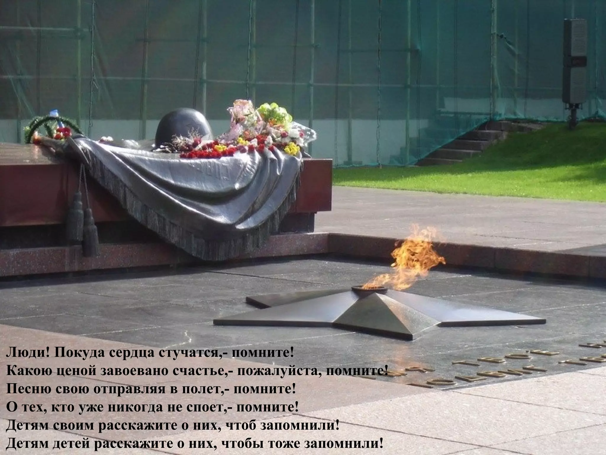 Люди! Покуда сердца стучатся,- помните!
Какою ценой завоевано счастье,- пожалуйста, помните!
Песню свою отправляя в полет,- помните!
О тех, кто уже никогда не споет,- помните!
Детям своим расскажите о них, чтоб запомнили!
Детям детей расскажите о них, чтобы тоже запомнили!
 