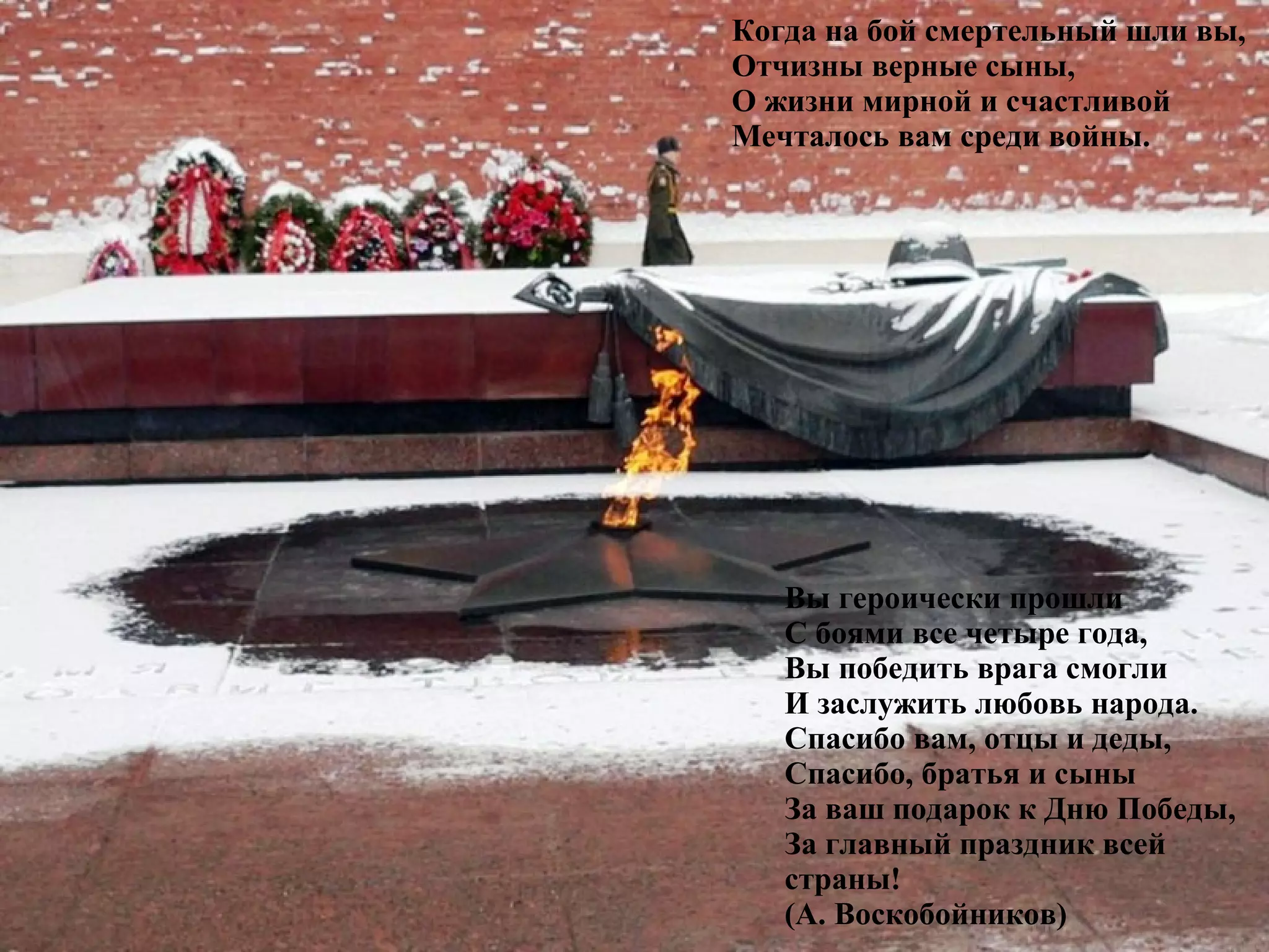 Когда на бой смертельный шли вы,
Отчизны верные сыны,
О жизни мирной и счастливой
Мечталось вам среди войны.
Вы героически прошли
С боями все четыре года,
Вы победить врага смогли
И заслужить любовь народа.
Спасибо вам, отцы и деды,
Спасибо, братья и сыны
За ваш подарок к Дню Победы,
За главный праздник всей
страны!
(А. Воскобойников)
 