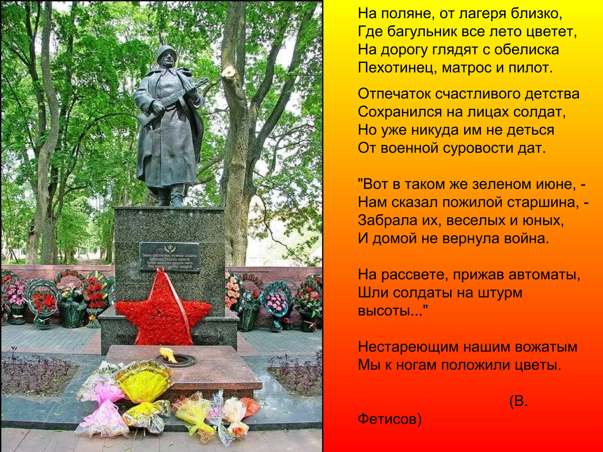 На поляне, от лагеря близко,
Где багульник все лето цветет,
На дорогу глядят с обелиска
Пехотинец, матрос и пилот.
Отпечаток счастливого детства
Сохранился на лицах солдат,
Но уже никуда им не деться
От военной суровости дат.
"Вот в таком же зеленом июне, -
Нам сказал пожилой старшина, -
Забрала их, веселых и юных,
И домой не вернула война.
На рассвете, прижав автоматы,
Шли солдаты на штурм
высоты..."
Нестареющим нашим вожатым
Мы к ногам положили цветы.
(В.
Фетисов)
 