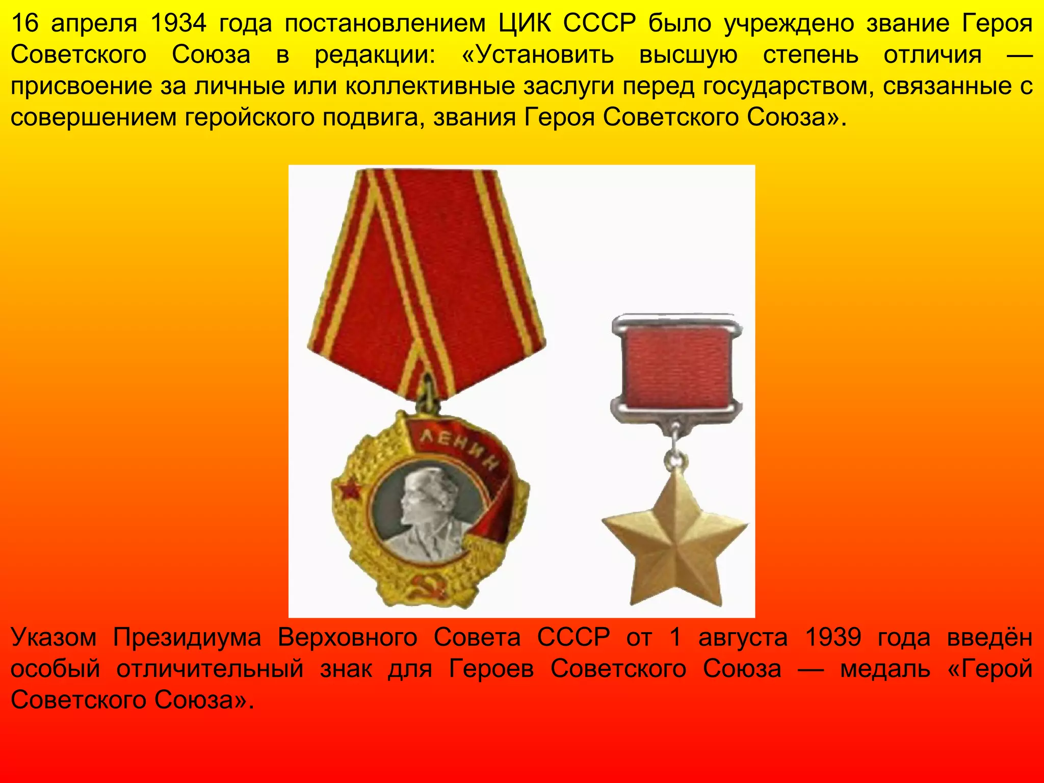 16 апреля 1934 года постановлением ЦИК СССР было учреждено звание Героя
Советского Союза в редакции: «Установить высшую степень отличия —
присвоение за личные или коллективные заслуги перед государством, связанные с
совершением геройского подвига, звания Героя Советского Союза».
Указом Президиума Верховного Совета СССР от 1 августа 1939 года введён
особый отличительный знак для Героев Советского Союза — медаль «Герой
Советского Союза».
 