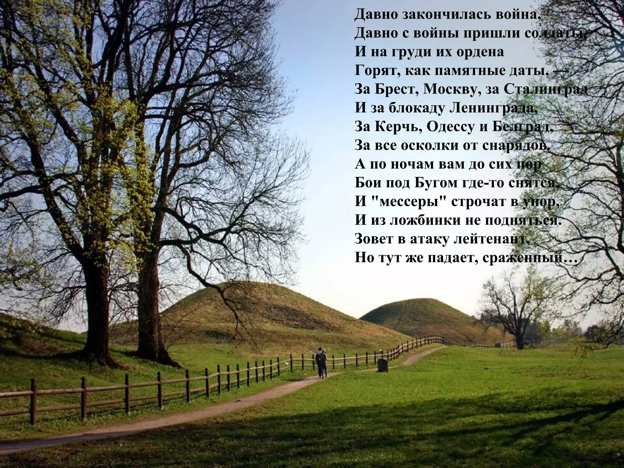 Давно закончилась война,
Давно с войны пришли солдаты.
И на груди их ордена
Горят, как памятные даты, —
За Брест, Москву, за Сталинград
И за блокаду Ленинграда,
За Керчь, Одессу и Белград,
За все осколки от снарядов.
А по ночам вам до сих пор
Бои под Бугом где-то снятся,
И "мессеры" строчат в упор,
И из ложбинки не подняться.
Зовет в атаку лейтенант,
Но тут же падает, сраженный…
 