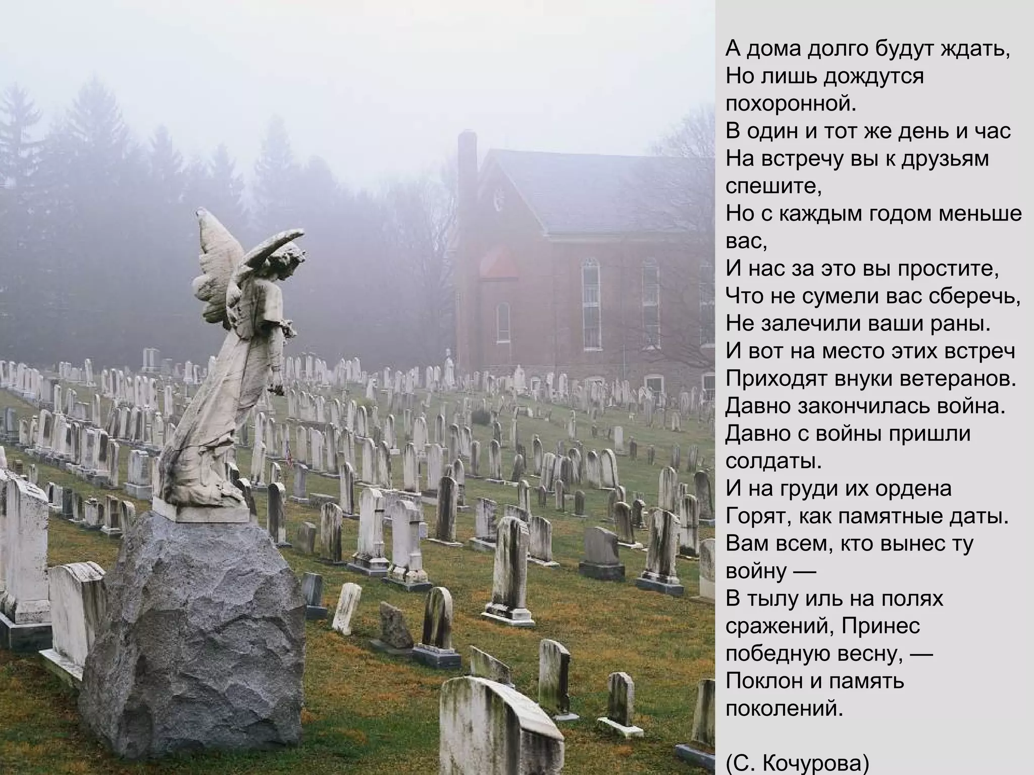 А дома долго будут ждать,
Но лишь дождутся
похоронной.
В один и тот же день и час
На встречу вы к друзьям
спешите,
Но с каждым годом меньше
вас,
И нас за это вы простите,
Что не сумели вас сберечь,
Не залечили ваши раны.
И вот на место этих встреч
Приходят внуки ветеранов.
Давно закончилась война.
Давно с войны пришли
солдаты.
И на груди их ордена
Горят, как памятные даты.
Вам всем, кто вынес ту
войну —
В тылу иль на полях
сражений, Принес
победную весну, —
Поклон и память
поколений.
(С. Кочурова)
 