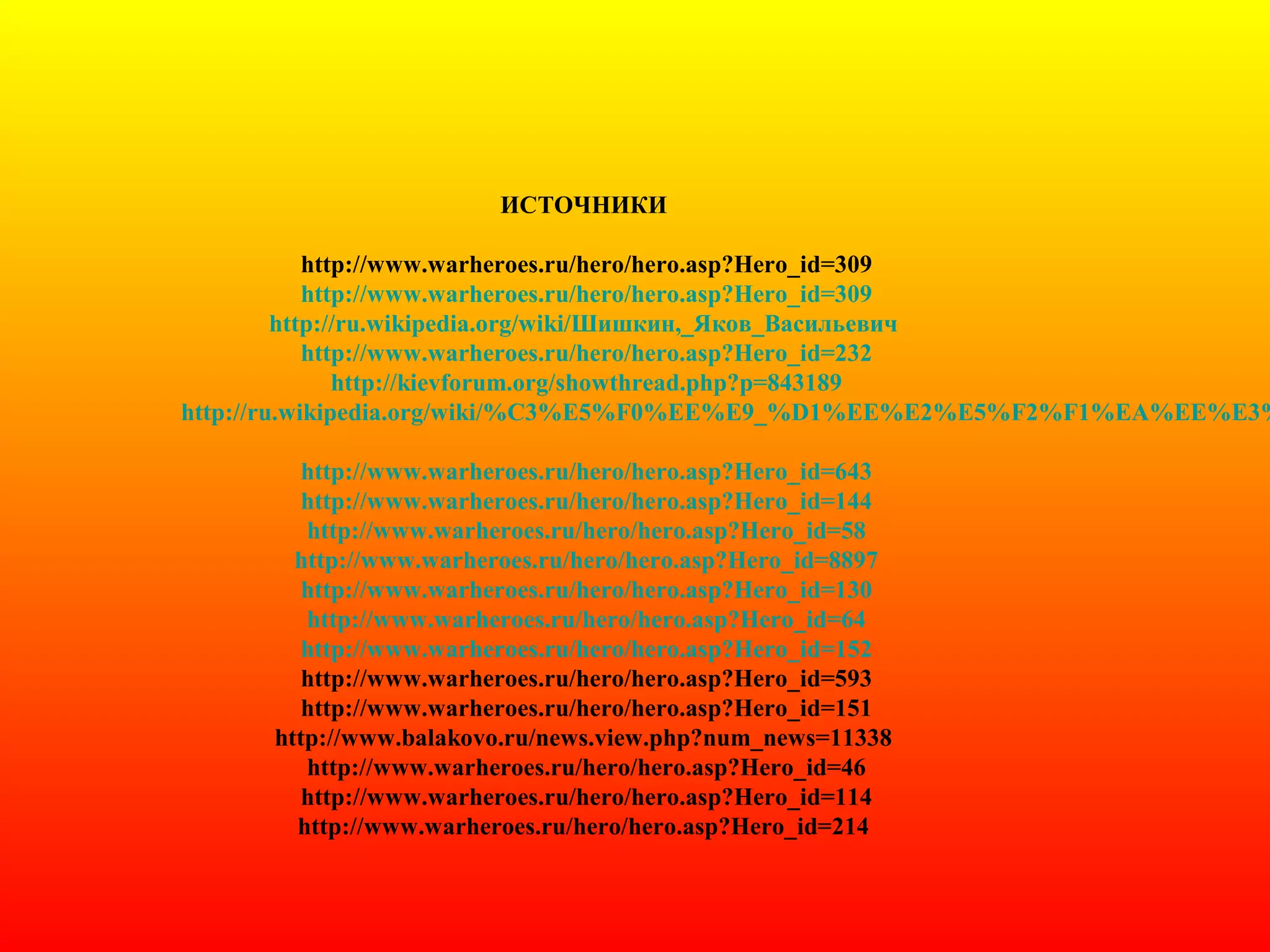 ИСТОЧНИКИ
http://www.warheroes.ru/hero/hero.asp?Hero_id=309
http://www.warheroes.ru/hero/hero.asp?Hero_id=309
http://ru.wikipedia.org/wiki/Шишкин,_Яков_Васильевич
http://www.warheroes.ru/hero/hero.asp?Hero_id=232
http://kievforum.org/showthread.php?p=843189
http://ru.wikipedia.org/wiki/%C3%E5%F0%EE%E9_%D1%EE%E2%E5%F2%F1%EA%EE%E3%
http://www.warheroes.ru/hero/hero.asp?Hero_id=643
http://www.warheroes.ru/hero/hero.asp?Hero_id=144
http://www.warheroes.ru/hero/hero.asp?Hero_id=58
http://www.warheroes.ru/hero/hero.asp?Hero_id=8897
http://www.warheroes.ru/hero/hero.asp?Hero_id=130
http://www.warheroes.ru/hero/hero.asp?Hero_id=64
http://www.warheroes.ru/hero/hero.asp?Hero_id=152
http://www.warheroes.ru/hero/hero.asp?Hero_id=593
http://www.warheroes.ru/hero/hero.asp?Hero_id=151
http://www.balakovo.ru/news.view.php?num_news=11338
http://www.warheroes.ru/hero/hero.asp?Hero_id=46
http://www.warheroes.ru/hero/hero.asp?Hero_id=114
http://www.warheroes.ru/hero/hero.asp?Hero_id=214
 