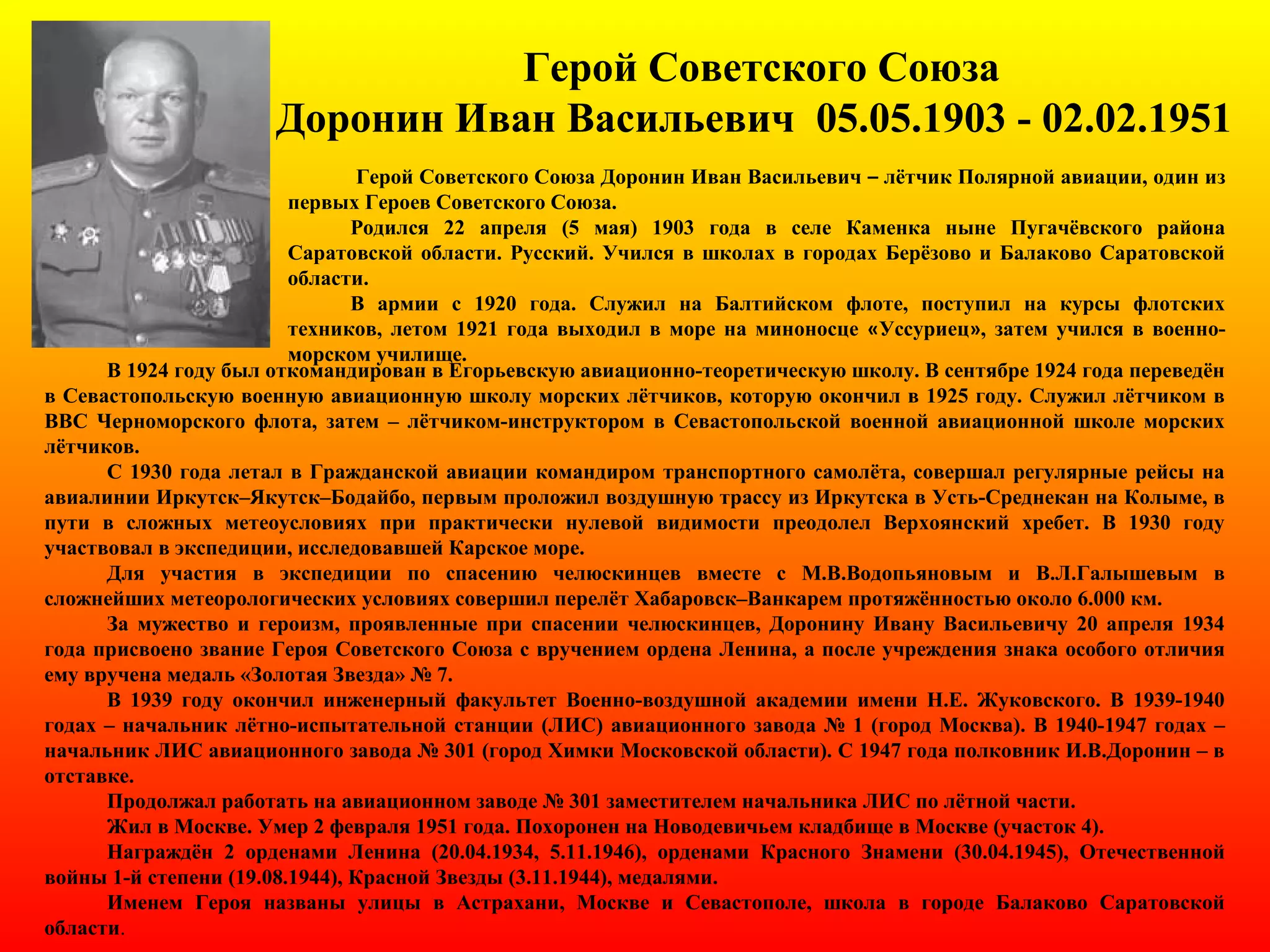 Герой Советского Союза
Доронин Иван Васильевич 05.05.1903 - 02.02.1951
Герой Советского Союза Доронин Иван Васильевич – лётчик Полярной авиации, один из
первых Героев Советского Союза.
Родился 22 апреля (5 мая) 1903 года в селе Каменка ныне Пугачёвского района
Саратовской области. Русский. Учился в школах в городах Берёзово и Балаково Саратовской
области.
В армии с 1920 года. Служил на Балтийском флоте, поступил на курсы флотских
техников, летом 1921 года выходил в море на миноносце «Уссуриец», затем учился в военно-
морском училище.
В 1924 году был откомандирован в Егорьевскую авиационно-теоретическую школу. В сентябре 1924 года переведён
в Севастопольскую военную авиационную школу морских лётчиков, которую окончил в 1925 году. Служил лётчиком в
ВВС Черноморского флота, затем – лётчиком-инструктором в Севастопольской военной авиационной школе морских
лётчиков.
С 1930 года летал в Гражданской авиации командиром транспортного самолёта, совершал регулярные рейсы на
авиалинии Иркутск–Якутск–Бодайбо, первым проложил воздушную трассу из Иркутска в Усть-Среднекан на Колыме, в
пути в сложных метеоусловиях при практически нулевой видимости преодолел Верхоянский хребет. В 1930 году
участвовал в экспедиции, исследовавшей Карское море.
Для участия в экспедиции по спасению челюскинцев вместе с М.В.Водопьяновым и В.Л.Галышевым в
сложнейших метеорологических условиях совершил перелёт Хабаровск–Ванкарем протяжённостью около 6.000 км.
За мужество и героизм, проявленные при спасении челюскинцев, Доронину Ивану Васильевичу 20 апреля 1934
года присвоено звание Героя Советского Союза с вручением ордена Ленина, а после учреждения знака особого отличия
ему вручена медаль «Золотая Звезда» № 7.
В 1939 году окончил инженерный факультет Военно-воздушной академии имени Н.Е. Жуковского. В 1939-1940
годах – начальник лётно-испытательной станции (ЛИС) авиационного завода № 1 (город Москва). В 1940-1947 годах –
начальник ЛИС авиационного завода № 301 (город Химки Московской области). С 1947 года полковник И.В.Доронин – в
отставке.
Продолжал работать на авиационном заводе № 301 заместителем начальника ЛИС по лётной части.
Жил в Москве. Умер 2 февраля 1951 года. Похоронен на Новодевичьем кладбище в Москве (участок 4).
Награждён 2 орденами Ленина (20.04.1934, 5.11.1946), орденами Красного Знамени (30.04.1945), Отечественной
войны 1-й степени (19.08.1944), Красной Звезды (3.11.1944), медалями.
Именем Героя названы улицы в Астрахани, Москве и Севастополе, школа в городе Балаково Саратовской
области.
 