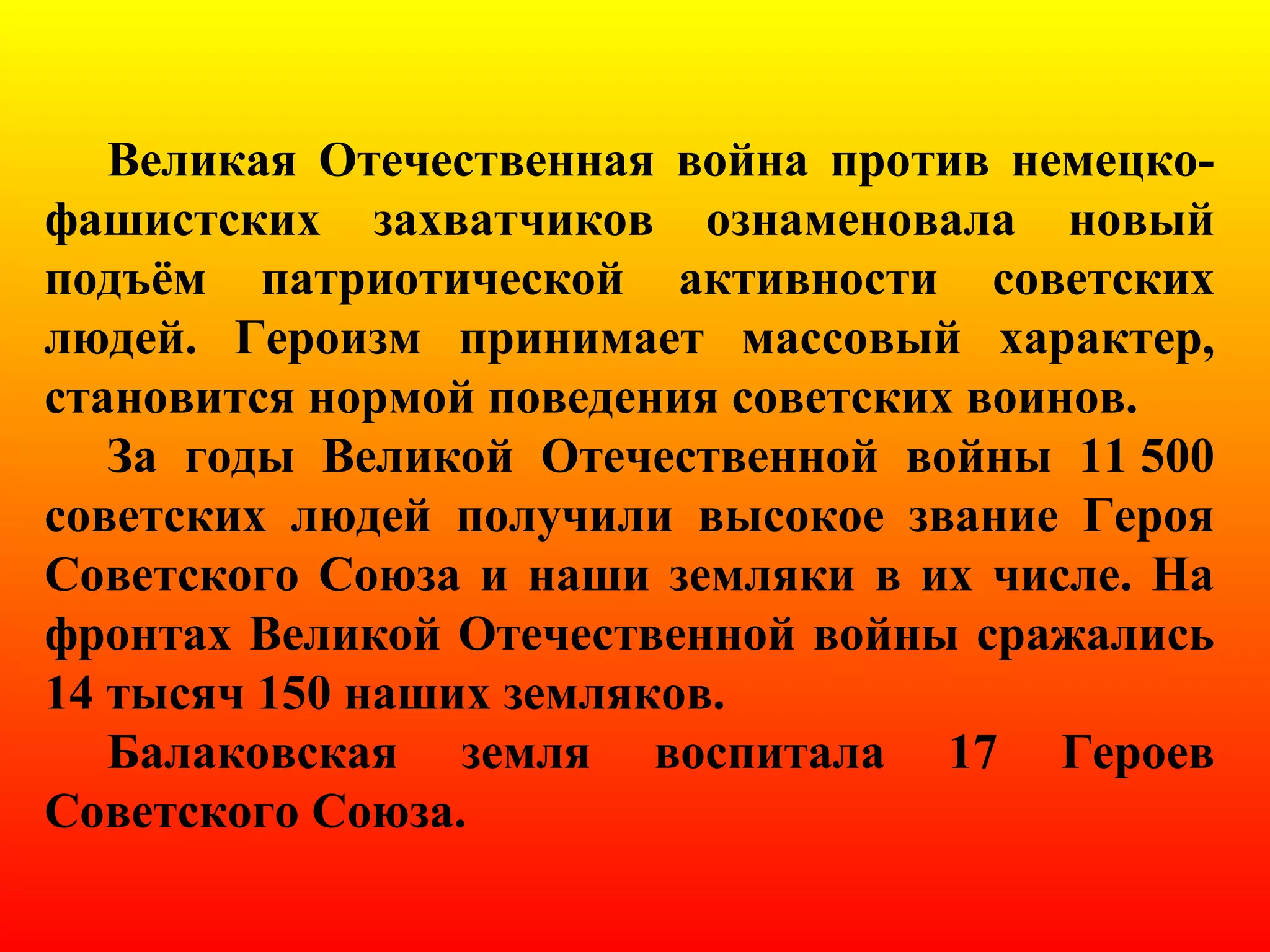 Великая Отечественная война против немецко-
фашистских захватчиков ознаменовала новый
подъём патриотической активности советских
людей. Героизм принимает массовый характер,
становится нормой поведения советских воинов.
За годы Великой Отечественной войны 11 500
советских людей получили высокое звание Героя
Советского Союза и наши земляки в их числе. На
фронтах Великой Отечественной войны сражались
14 тысяч 150 наших земляков.
Балаковская земля воспитала 17 Героев
Советского Союза.
 
